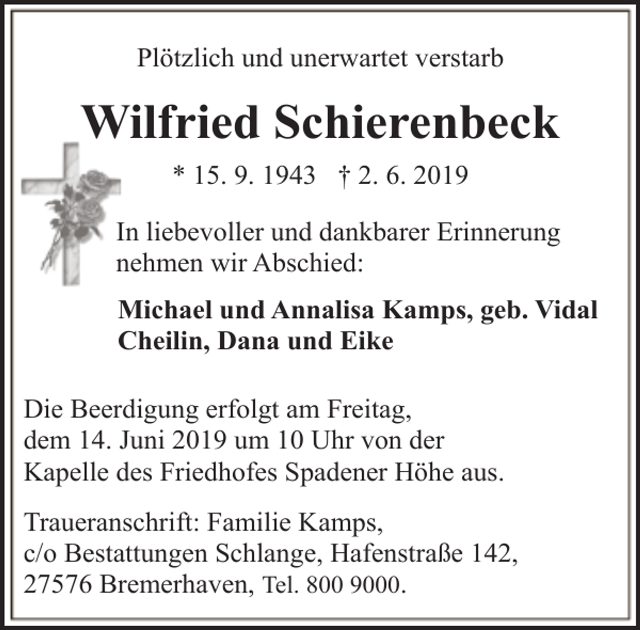 <p>Plötzlich und unerwartet verstarb</p><p>Wilfried Schierenbeck<br />* 15. 9. 1943 † 2. 6. 2019<br />In liebevoller und dankbarer Erinnerung<br />nehmen wir Abschied:<br />Michael und Annalisa Kamps, geb. Vidal<br />Cheilin, Dana und Eike<br />Die Beerdigung erfolgt am Freitag,<br />dem 14. Juni 2019 um 10 Uhr von der<br />Kapelle des Friedhofes Spadener Höhe aus.<br />Traueranschrift: Familie Kamps,<br />c/o Bestattungen Schlange, Hafenstraße 142,<br />27576 Bremerhaven, Tel. 800 9000.</p>