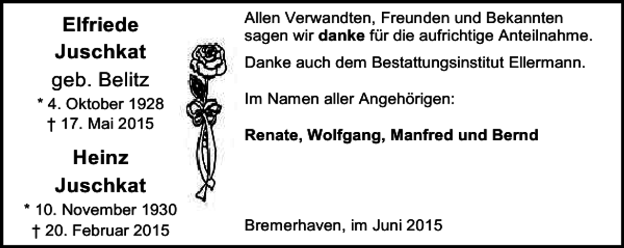 <p>Elfriede<br />Juschkat<br />geb. Belitz<br />* 4. Oktober 1928<br />† 17. Mai 2015</p><p>Heinz<br />Juschkat<br />* 10. November 1930<br />† 20. Februar 2015</p><p>Allen Verwandten, Freunden und Bekannten<br />sagen wir danke für die aufrichtige Anteilnahme.<br />Danke auch dem Bestattungsinstitut Ellermann.<br />Im Namen aller Angehörigen:<br />Renate, Wolfgang, Manfred und Bernd</p><p>Bremerhaven, im Juni 2015</p>