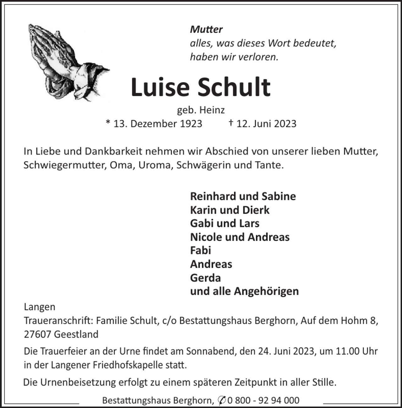 <p>Muer<br />alles, was dieses Wort bedeutet,<br />haben wir verloren.</p><p>Luise Schult<br />geb. Heinz<br />* 13. Dezember 1923<br />† 12. Juni 2023<br />In Liebe und Dankbarkeit nehmen wir Abschied von unserer lieben Mu#er,<br />Schwiegermu#er, Oma, Uroma, Schwägerin und Tante.</p><p>Reinhard und Sabine<br />Karin und Dierk<br />Gabi und Lars<br />Nicole und Andreas<br />Fabi<br />Andreas<br />Gerda<br />und alle Angehörigen<br />Langen<br />Traueranschri!: Familie Schult, c/o Besta#ungshaus Berghorn, Auf dem Hohm 8,<br />27607 Geestland<br />Die Trauerfeier an der Urne ﬁndet am Sonnabend, den 24. Juni 2023, um 11.00 Uhr<br />in der Langener Friedhofskapelle sta#.<br />Die Urnenbeisetzung erfolgt zu einem späteren Zeitpunkt in aller S"lle.<br />Besta#ungshaus Berghorn, * 0 800 - 92 94 000</p>