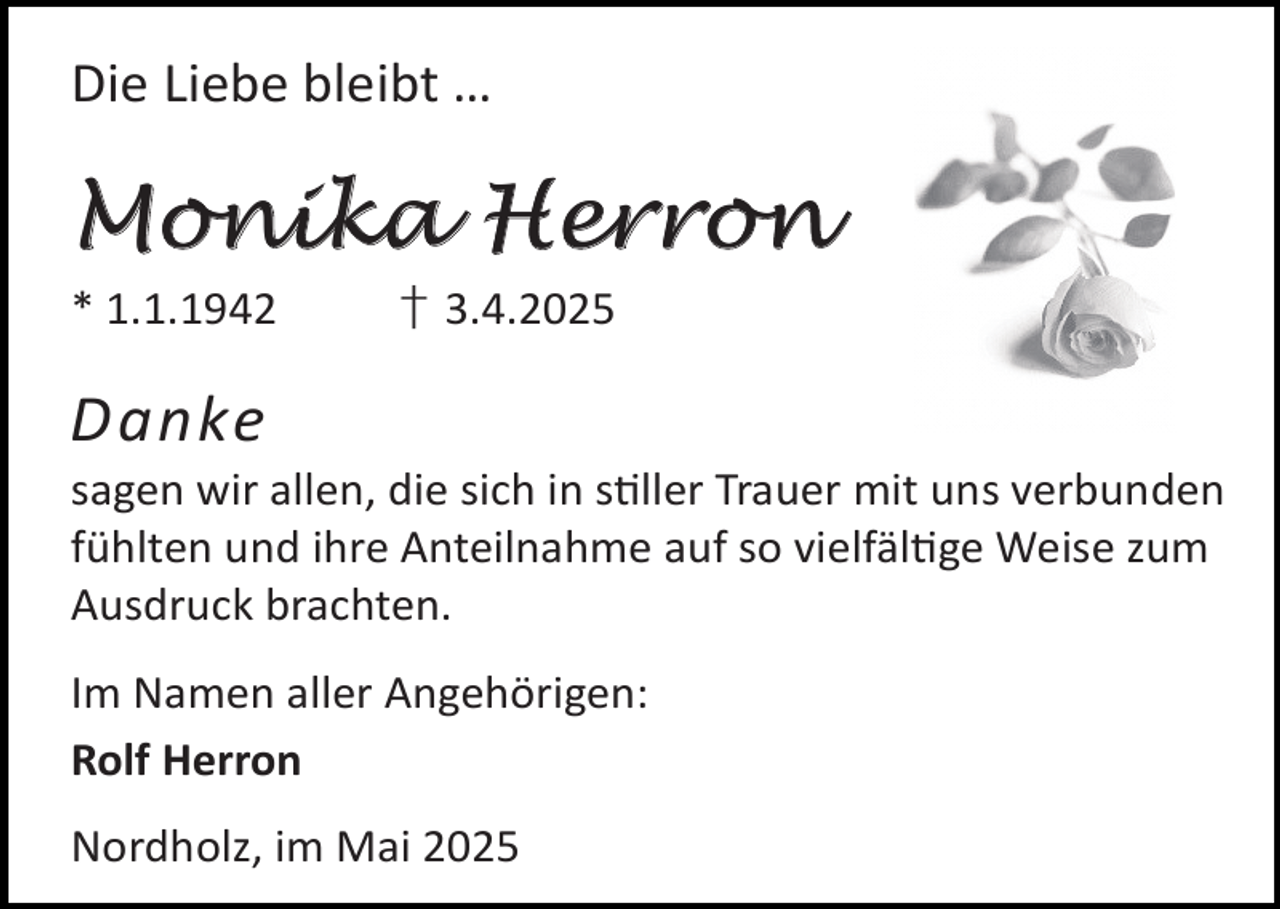 <p>Die Liebe bleibt …</p>
<p>Monika Herron<br />* 1.1.1942</p>
<p>† 3.4.2025</p>
<p>Danke</p>
<p>sagen wir allen, die sich in s ller Trauer mit uns verbunden<br />fühlten und ihre Anteilnahme auf so vielfäl ge Weise zum<br />Ausdruck brachten.<br />Im Namen aller Angehörigen:<br />Rolf Herron<br />Nordholz, im Mai 2025</p>