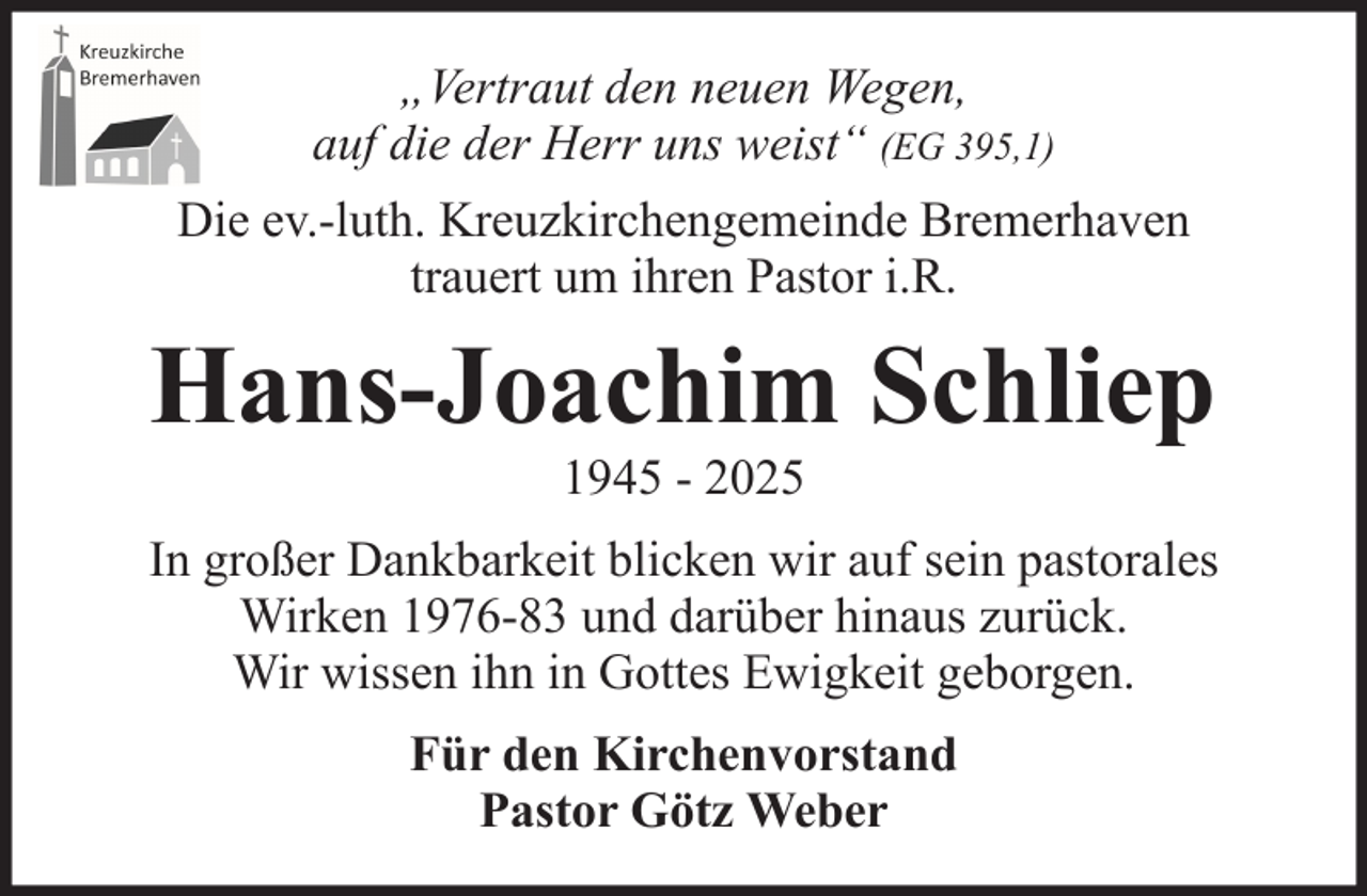 <p>„Vertraut den neuen Wegen,<br />auf die der Herr uns weist“ (EG 395,1)<br />Die ev.-luth. Kreuzkirchengemeinde Bremerhaven<br />trauert um ihren Pastor i.R.</p><p>Hans-Joachim Schliep<br />1945 - 2025<br />In großer Dankbarkeit blicken wir auf sein pastorales<br />Wirken 1976-83 und darüber hinaus zurück.<br />Wir wissen ihn in Gottes Ewigkeit geborgen.<br />Für den Kirchenvorstand<br />Pastor Götz Weber</p>