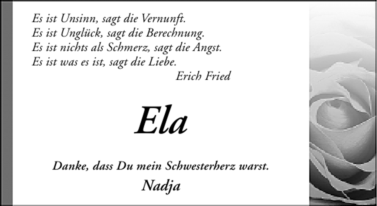 <p>Es ist Unsinn, sagt die Vernunft.<br />Es ist Unglück, sagt die Berechnung.<br />Es ist nichts als Schmerz, sagt die Angst.<br />Es ist was es ist, sagt die Liebe.<br />Erich Fried</p><p>Ela<br />Danke, dass Du mein Schwesterherz warst.</p><p>Nadja</p>