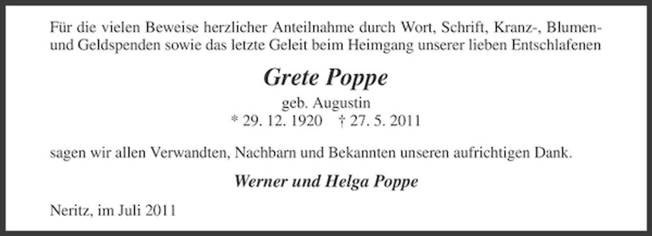 <p>Für die vielen Beweise herzlicher Anteilnahme durch Wort, Schrift, Kranz-, Blumenund Geldspenden sowie das letzte Geleit beim Heimgang unserer lieben Entschlafenen</p><p>Grete Poppe<br />geb. Augustin<br />* 29. 12. 1920 † 27. 5. 2011<br />sagen wir allen Verwandten, Nachbarn und Bekannten unseren aufrichtigen Dank.</p><p>Werner und Helga Poppe<br />Neritz, im Juli 2011</p>