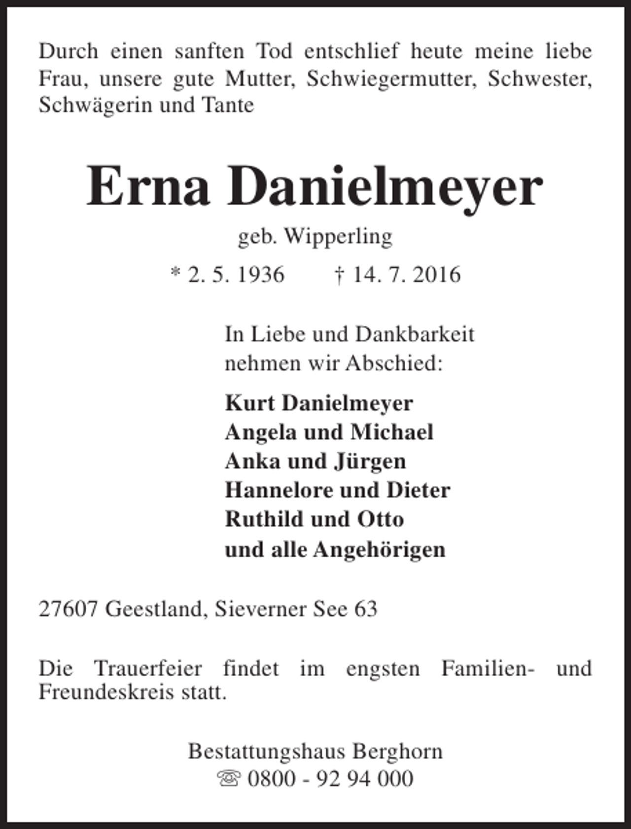 <p>Durch einen sanften Tod entschlief heute meine liebe<br />Frau, unsere gute Mutter, Schwiegermutter, Schwester,<br />Schwägerin und Tante</p><p>Erna Danielmeyer<br />geb. Wipperling</p><p>* 2. 5. 1936</p><p>† 14. 7. 2016</p><p>In Liebe und Dankbarkeit<br />nehmen wir Abschied:<br />Kurt Danielmeyer<br />Angela und Michael<br />Anka und Jürgen<br />Hannelore und Dieter<br />Ruthild und Otto<br />und alle Angehörigen<br />27607 Geestland, Sieverner See 63<br />Die Trauerfeier findet im engsten Familien- und<br />Freundeskreis statt.<br />Bestattungshaus Berghorn<br />s 0800 - 92 94 000</p>