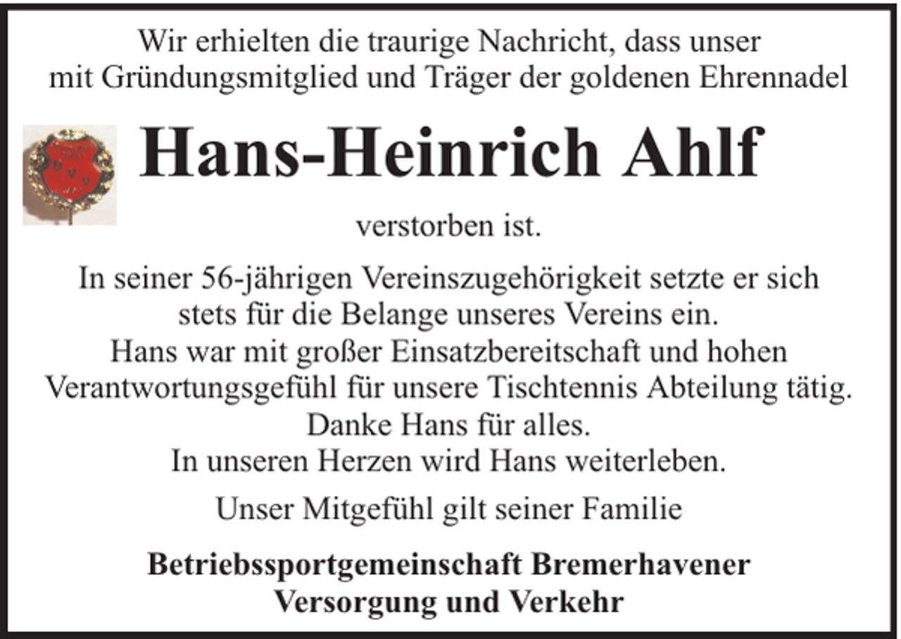<p>Wir erhielten die traurige Nachricht, dass unser<br />mit Gründungsmitglied und Träger der goldenen Ehrennadel</p><p>Hans-Heinrich Ahlf<br />verstorben ist.<br />In seiner 56-jährigen Vereinszugehörigkeit setzte er sich<br />stets für die Belange unseres Vereins ein.<br />Hans war mit großer Einsatzbereitschaft und hohen<br />Verantwortungsgefühl für unsere Tischtennis Abteilung tätig.<br />Danke Hans für alles.<br />In unseren Herzen wird Hans weiterleben.<br />Unser Mitgefühl gilt seiner Familie<br />Betriebssportgemeinschaft Bremerhavener<br />Versorgung und Verkehr</p>