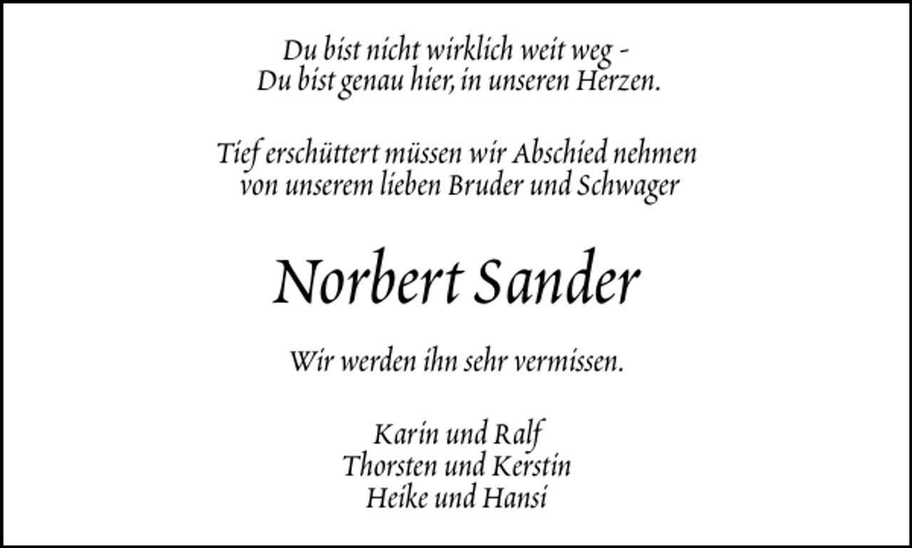 <p>Du bist nicht wirklich weit weg Du bist genau hier,in unseren Herzen.<br />Tief erschüttert müssen wir Abschied nehmen<br />von unserem lieben Bruder und Schwager</p><p>Norbert Sander<br />Wir werden ihn sehr vermissen.<br />Karin und Ralf<br />Thorsten und Kerstin<br />Heike und Hansi</p>