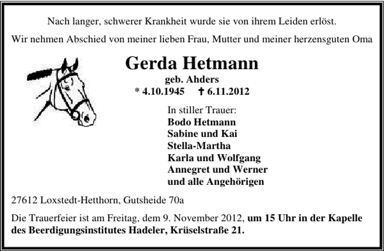 <p>Nach langer, schwerer Krankheit wurde sie von ihrem Leiden erlöst.<br />Wir nehmen Abschied von meiner lieben Frau, Mutter und meiner herzensguten Oma</p><p>Gerda Hetmann<br />geb. Ahders<br />* 4.10.1945<br />6.11.2012</p><p>In stiller Trauer:<br />Bodo Hetmann<br />Sabine und Kai<br />Stella-Martha<br />Karla und Wolfgang<br />Annegret und Werner<br />und alle Angehörigen<br />27612 Loxstedt-Hetthorn, Gutsheide 70a<br />Die Trauerfeier ist am Freitag, dem 9. November 2012, um 15 Uhr in der Kapelle<br />des Beerdigungsinstitutes Hadeler, Krüselstraße 21.</p>