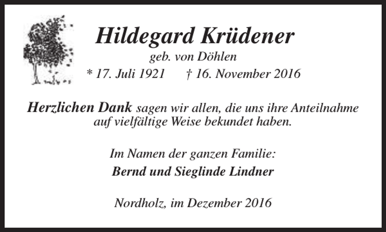<p>Hildegard Krüdener</p><p>geb. von Döhlen<br />* 17. Juli 1921<br />† 16. November 2016</p><p>Herzlichen Dank sagen wir allen, die uns ihre Anteilnahme<br />auf vielfältige Weise bekundet haben.<br />Im Namen der ganzen Familie:<br />Bernd und Sieglinde Lindner<br />Nordholz, im Dezember 2016</p>