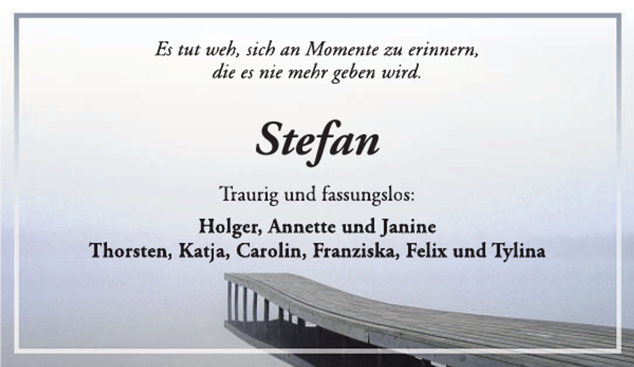 <p>Es tut weh, sich an Momente zu erinnern,<br />die es nie mehr geben wird.</p><p>Stefan<br />Traurig und fassungslos:<br />Holger, An<br />nnette und Janine<br />Thorsten, Katja, Carolin, Franziska, Felix und Tylina</p>