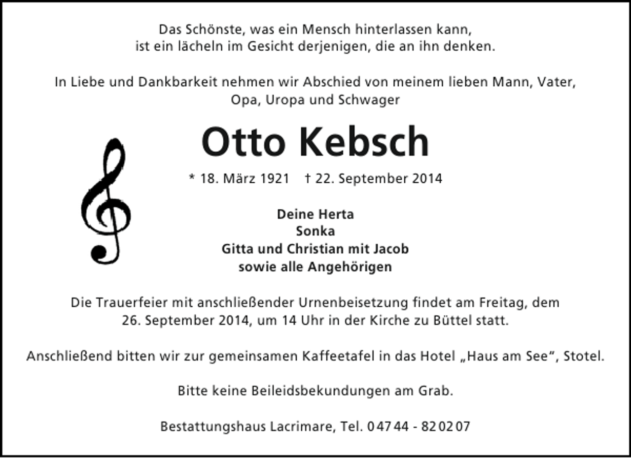 <p>Das Schönste, was ein Mensch hinterlassen kann,<br />ist ein lächeln im Gesicht derjenigen, die an ihn denken.<br />In Liebe und Dankbarkeit nehmen wir Abschied von meinem lieben Mann, Vater,<br />Opa, Uropa und Schwager</p><p>Otto Kebsch</p><p>* 18. März 1921 † 22. September 2014<br />Deine Herta<br />Sonka<br />Gitta und Christian mit Jacob<br />sowie alle Angehörigen<br />Die Trauerfeier mit anschließender Urnenbeisetzung findet am Freitag, dem<br />26. September 2014, um 14 Uhr in der Kirche zu Büttel statt.<br />Anschließend bitten wir zur gemeinsamen Kaffeetafel in das Hotel „Haus am See“, Stotel.<br />Bitte keine Beileidsbekundungen am Grab.<br />Bestattungshaus Lacrimare, Tel. 0 47 44 - 82 02 07</p>