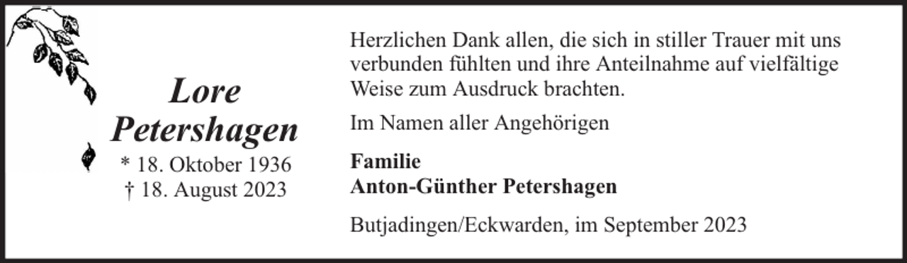 <p>Lore<br />Petershagen<br />* 18. Oktober 1936<br />† 18. August 2023</p><p>Herzlichen Dank allen, die sich in stiller Trauer mit uns<br />verbunden fühlten und ihre Anteilnahme auf vielfältige<br />Weise zum Ausdruck brachten.<br />Im Namen aller Angehörigen<br />Familie<br />Anton-Günther Petershagen<br />Butjadingen/Eckwarden, im September 2023</p>