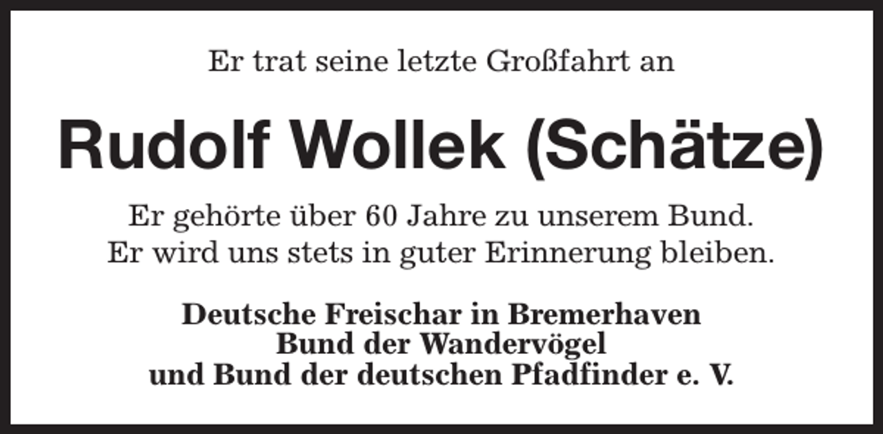<p>Er trat seine letzte Großfahrt an</p><p>Rudolf Wollek (Schätze)<br />Er gehörte über 60 Jahre zu unserem Bund.<br />Er wird uns stets in guter Erinnerung bleiben.<br />Deutsche Freischar in Bremerhaven<br />Bund der Wandervögel<br />und Bund der deutschen Pfadfinder e. V.</p>