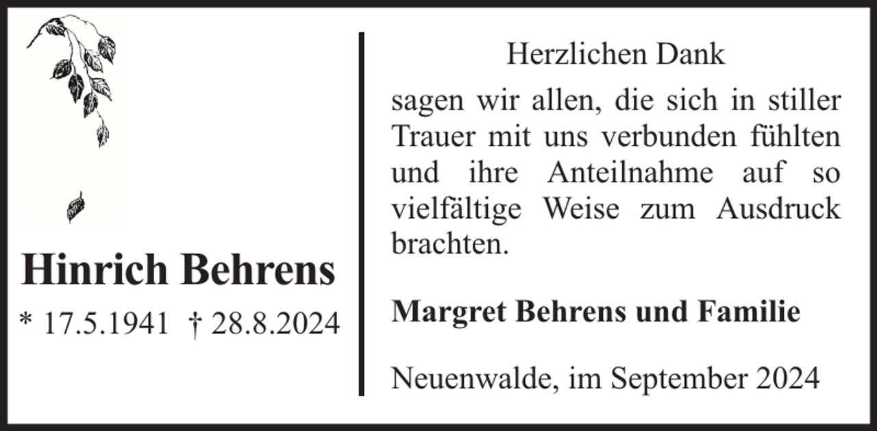 <p>Hinrich Behrens<br />* 17.5.1941 † 28.8.2024</p><p>Herzlichen Dank<br />sagen wir allen, die sich in stiller<br />Trauer mit uns verbunden fühlten<br />und ihre Anteilnahme auf so<br />vielfältige Weise zum Ausdruck<br />brachten.<br />Margret Behrens und Familie<br />Neuenwalde, im September 2024</p>
