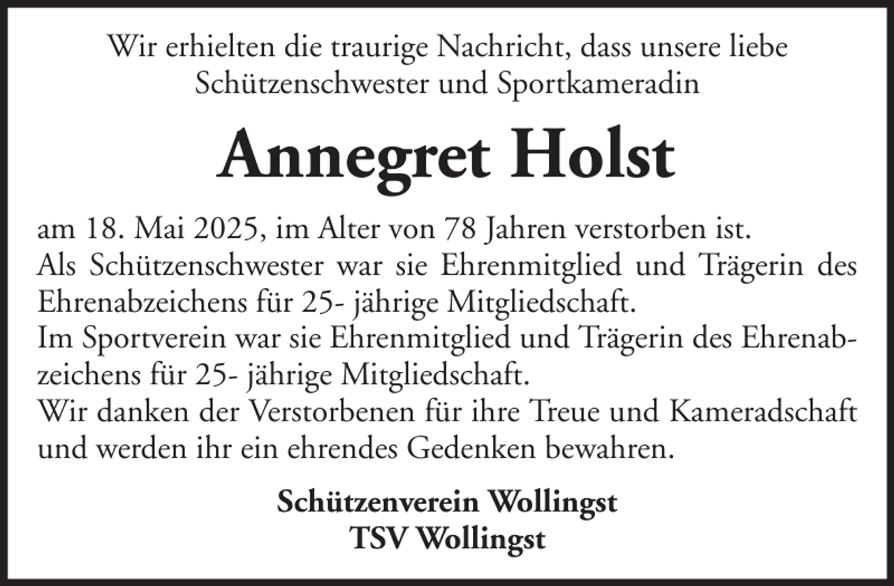 <p>Wir erhielten die traurige Nachricht, dass unsere liebe<br />Schützenschwester und Sportkameradin</p><p>Annegret Holst<br />am 18. Mai 2025, im Alter von 78 Jahren verstorben ist.<br />Als Schützenschwester war sie Ehrenmitglied und Trägerin des<br />Ehrenabzeichens für 25- jährige Mitgliedschaft.<br />Im Sportverein war sie Ehrenmitglied und Trägerin des Ehrenabzeichens für 25- jährige Mitgliedschaft.<br />Wir danken der Verstorbenen für ihre Treue und Kameradschaft<br />und werden ihr ein ehrendes Gedenken bewahren.<br />Schützenverein Wollingst<br />TSV Wollingst</p>