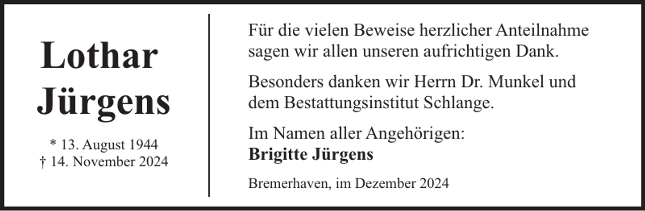 <p>Lothar<br />Jürgens<br />* 13. August 1944<br />† 14. November 2024</p><p>Für die vielen Beweise herzlicher Anteilnahme<br />sagen wir allen unseren aufrichtigen Dank.<br />Besonders danken wir Herrn Dr. Munkel und<br />dem Bestattungsinstitut Schlange.<br />Im Namen aller Angehörigen:<br />Brigitte Jürgens<br />Bremerhaven, im Dezember 2024</p>