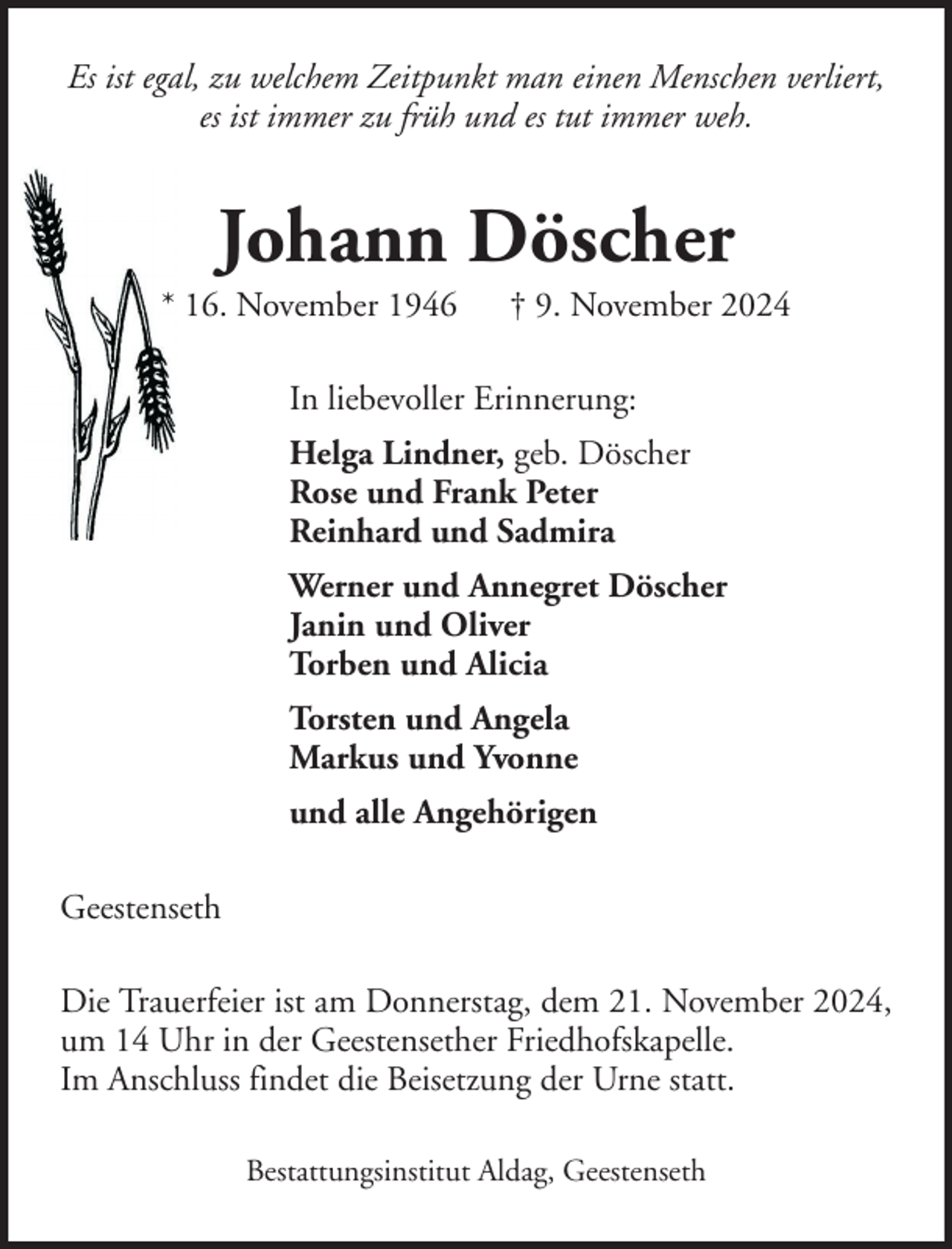 <p>Es ist egal, zu welchem Zeitpunkt man einen Menschen verliert,<br />es ist immer zu früh und es tut immer weh.</p><p>Johann Döscher<br />* 16. November 1946</p><p>† 9. November 2024</p><p>In liebevoller Erinnerung:<br />Helga Lindner, geb. Döscher<br />Rose und Frank Peter<br />Reinhard und Sadmira<br />Werner und Annegret Döscher<br />Janin und Oliver<br />Torben und Alicia<br />Torsten und Angela<br />Markus und Yvonne<br />und alle Angehörigen<br />Geestenseth<br />Die Trauerfeier ist am Donnerstag, dem 21. November 2024,<br />um 14 Uhr in der Geestensether Friedhofskapelle.<br />Im Anschluss findet die Beisetzung der Urne statt.<br />Bestattungsinstitut Aldag, Geestenseth</p>
