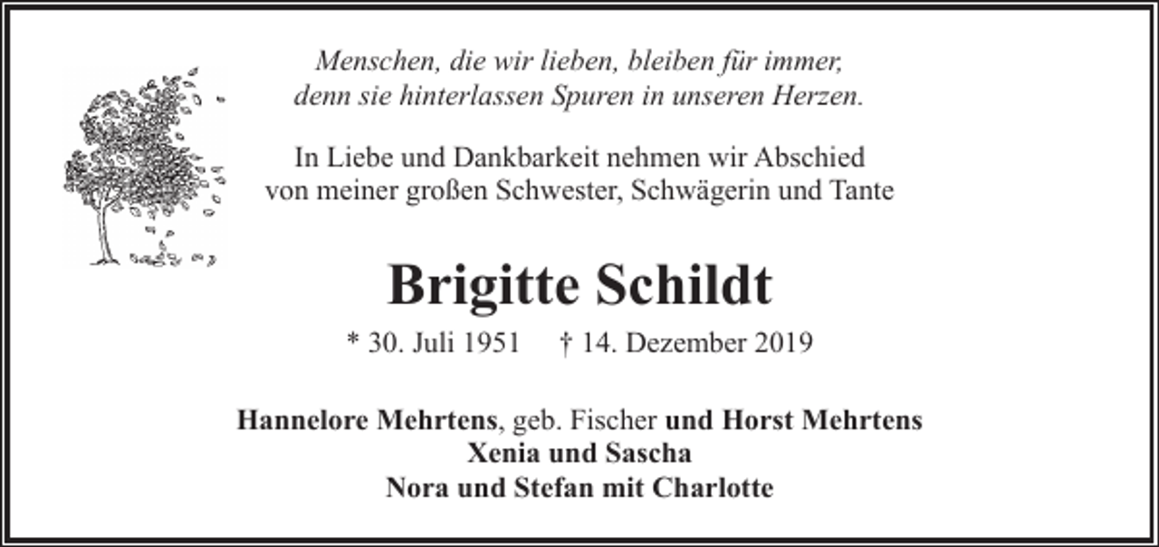 <p>Menschen, die wir lieben, bleiben für immer,<br />denn sie hinterlassen Spuren in unseren Herzen.<br />In Liebe und Dankbarkeit nehmen wir Abschied<br />von meiner großen Schwester, Schwägerin und Tante</p><p>Brigitte Schildt<br />* 30. Juli 1951</p><p>† 14. Dezember 2019</p><p>Hannelore Mehrtens, geb. Fischer und Horst Mehrtens<br />Xenia und Sascha<br />Nora und Stefan mit Charlotte</p>