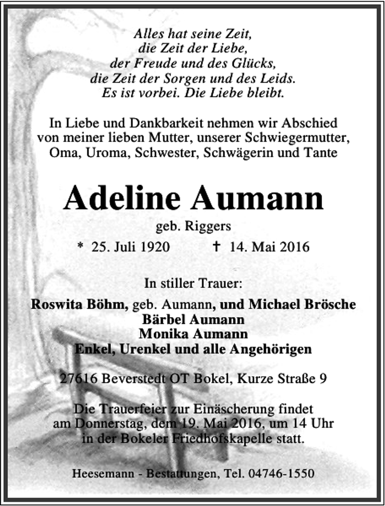 <p>Alles hat seine Zeit,<br />die Zeit der Liebe,<br />der Freude und des Glücks,<br />die Zeit der Sorgen und des Leids.<br />Es ist vorbei. Die Liebe bleibt.<br />In Liebe und Dankbarkeit nehmen wir Abschied<br />von meiner lieben Mutter, unserer Schwiegermutter,<br />Oma, Uroma, Schwester, Schwägerin und Tante</p><p>Adeline Aumann<br />geb. Riggers<br />* 25. Juli 1920<br />B 14. Mai 2016</p><p>In stiller Trauer:<br />Roswita Böhm, geb. Aumann, und Michael Brösche<br />Bärbel Aumann<br />Monika Aumann<br />Enkel, Urenkel und alle Angehörigen<br />27616 Beverstedt OT Bokel, Kurze Straße 9<br />Die Trauerfeier zur Einäscherung findet<br />am Donnerstag, dem 19. Mai 2016, um 14 Uhr<br />in der Bokeler Friedhofskapelle statt.<br />Heesemann - Bestattungen, Tel. 04746-1550</p>