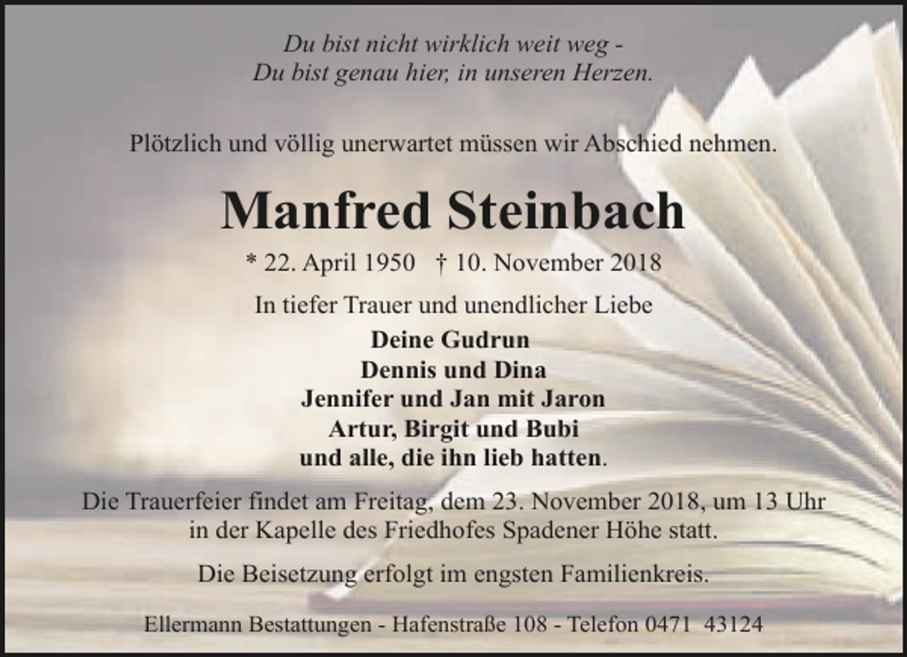 <p>Du bist nicht wirklich weit weg Du bist genau hier, in unseren Herzen.<br />Plötzlich und völlig unerwartet müssen wir Abschied nehmen.</p><p>Manfred Steinbach<br />* 22. April 1950 † 10. November 2018<br />In tiefer Trauer und unendlicher Liebe<br />Deine Gudrun<br />Dennis und Dina<br />Jennifer und Jan mit Jaron<br />Artur, Birgit und Bubi<br />und alle, die ihn lieb hatten.<br />Die Trauerfeier findet am Freitag, dem 23. November 2018, um 13 Uhr<br />in der Kapelle des Friedhofes Spadener Höhe statt.<br />Die Beisetzung erfolgt im engsten Familienkreis.<br />Ellermann Bestattungen - Hafenstraße 108 - Telefon 0471 43124</p>
