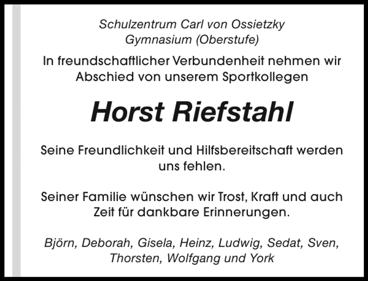 <p>Schulzentrum Carl von Ossietzky<br />Gymnasium (Oberstufe)<br />In freundschaftlicher Verbundenheit nehmen wir<br />Abschied von unserem Sportkollegen</p><p>Horst Riefstahl<br />Seine Freundlichkeit und Hilfsbereitschaft werden<br />uns fehlen.<br />Seiner Familie wünschen wir Trost, Kraft und auch<br />Zeit für dankbare Erinnerungen.<br />Björn, Deborah, Gisela, Heinz, Ludwig, Sedat, Sven,<br />Thorsten, Wolfgang und York</p>