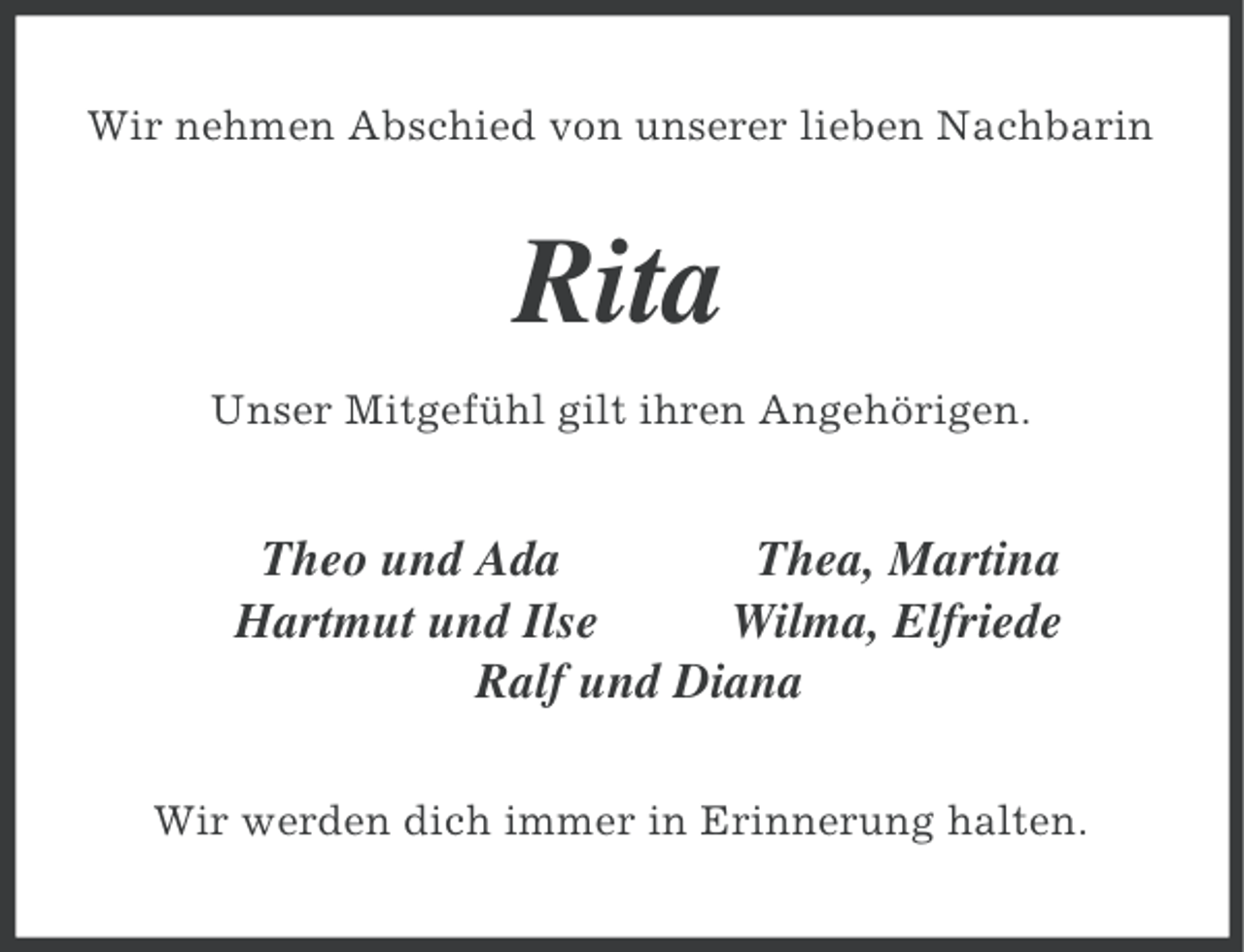 <p>Wir nehmen Abschied von unserer lieben Nachbarin</p><p>Rita<br />Unser Mitgefühl gilt ihren Angehörigen.</p><p>Theo und Ada<br />Thea, Martina<br />Hartmut und Ilse<br />Wilma, Elfriede<br />Ralf und Diana<br />Wir werden dich immer in Erinnerung halten.</p>