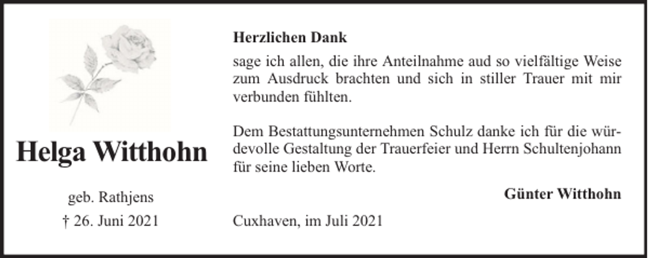 <p>Herzlichen Dank<br />sage ich allen, die ihre Anteilnahme aud so vielfältige Weise<br />zum Ausdruck brachten und sich in stiller Trauer mit mir<br />verbunden fühlten.</p><p>Helga Witthohn<br />geb. Rathjens<br />† 26. Juni 2021</p><p>Dem Bestattungsunternehmen Schulz danke ich für die würdevolle Gestaltung der Trauerfeier und Herrn Schultenjohann<br />für seine lieben Worte.<br />Günter Witthohn<br />Cuxhaven, im Juli 2021</p>