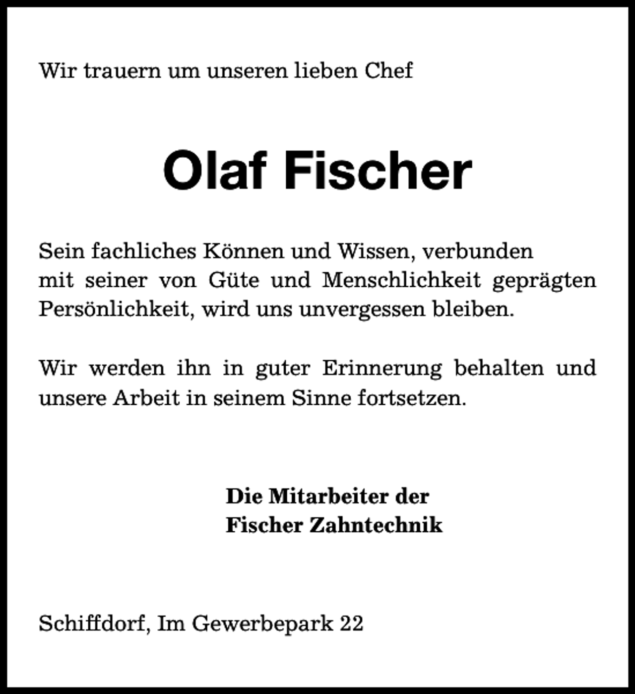 <p>Wir trauern um unseren lieben Chef</p><p>Olaf Fischer<br />Sein fachliches Können und Wissen, verbunden<br />mit seiner von Güte und Menschlichkeit geprägten<br />Persönlichkeit, wird uns unvergessen bleiben.<br />Wir werden ihn in guter Erinnerung behalten und<br />unsere Arbeit in seinem Sinne fortsetzen.</p><p>Die Mitarbeiter der<br />Fischer Zahntechnik GmbH</p><p>Schiffdorf, Im Gewerbepark 22</p>