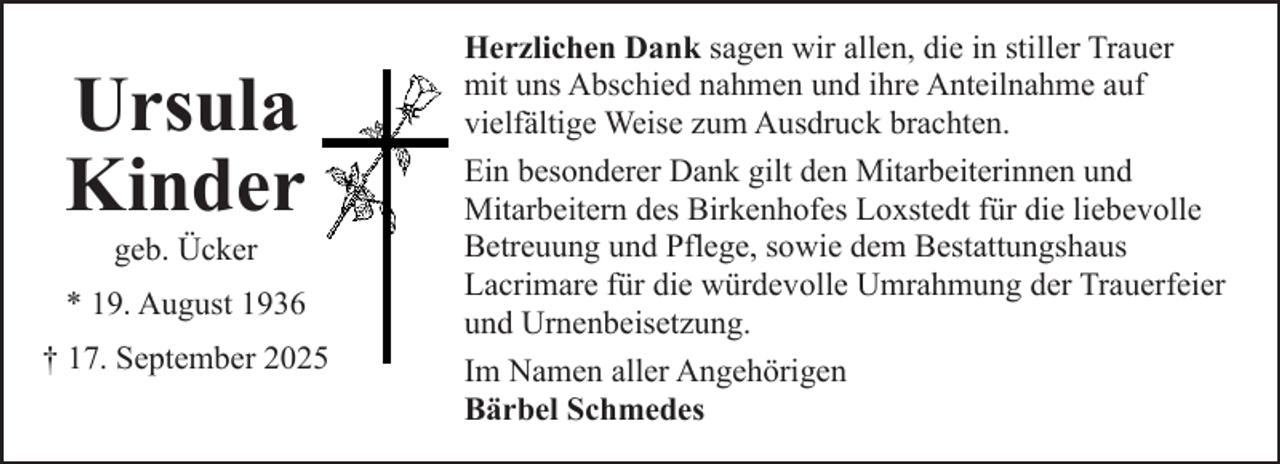 <p>Ursula<br />Kinder<br />geb. Ücker</p><p>* 19. August 1936<br />† 17. September 2025</p><p>Herzlichen Dank sagen wir allen, die in stiller Trauer<br />mit uns Abschied nahmen und ihre Anteilnahme auf<br />vielfältige Weise zum Ausdruck brachten.<br />Ein besonderer Dank gilt den Mitarbeiterinnen und<br />Mitarbeitern des Birkenhofes Loxstedt für die liebevolle<br />Betreuung und Pflege, sowie dem Bestattungshaus<br />Lacrimare für die würdevolle Umrahmung der Trauerfeier<br />und Urnenbeisetzung.<br />Im Namen aller Angehörigen<br />Bärbel Schmedes</p>