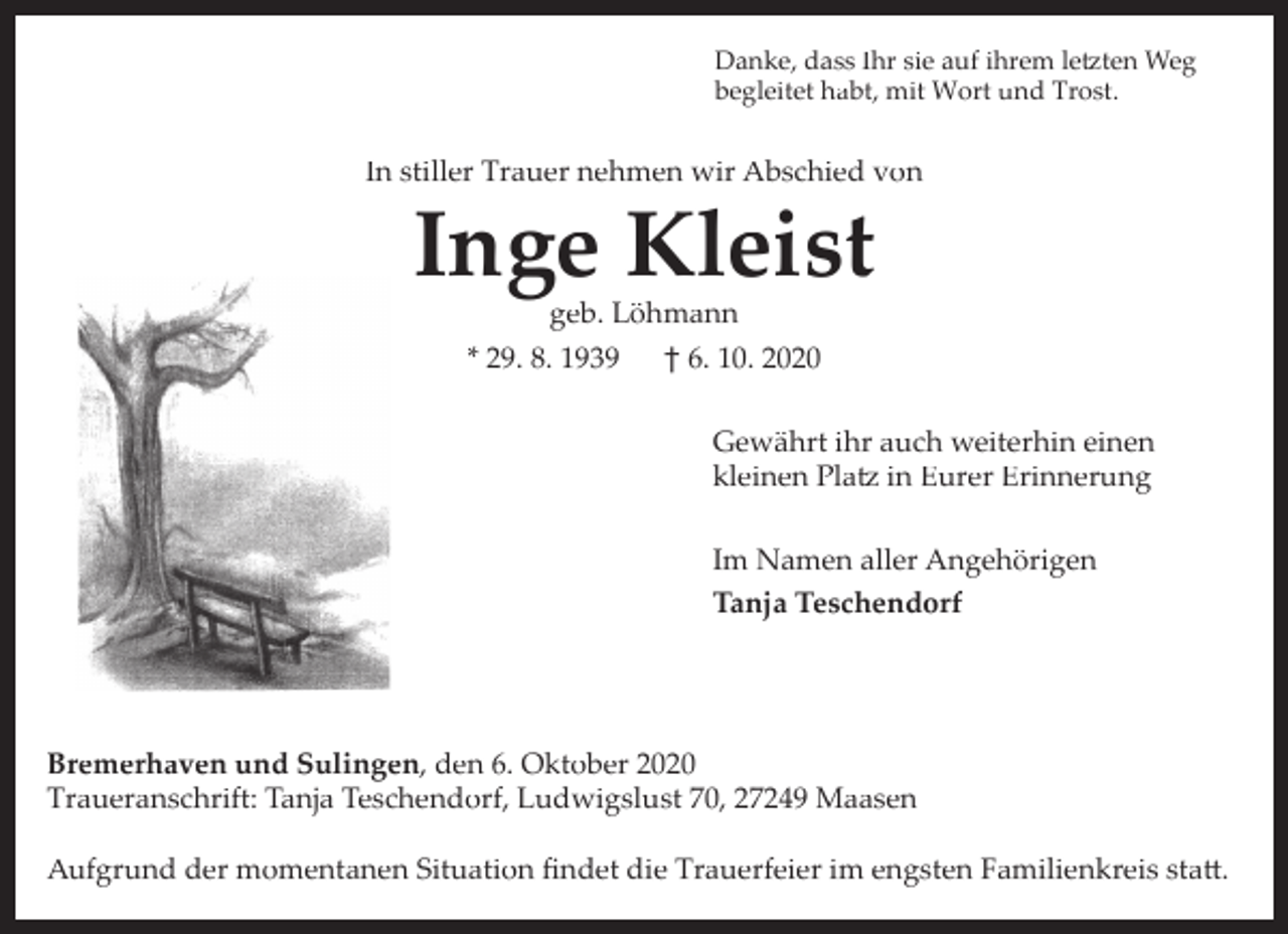 <p>Danke, dass Ihr sie auf ihrem letzten Weg<br />begleitet habt, mit Wort und Trost.</p><p>In stiller Trauer nehmen wir Abschied von</p><p>Inge Kleist<br />geb. Löhmann</p><p>* 29. 8. 1939</p><p>† 6. 10. 2020<br />Gewährt ihr auch weiterhin einen<br />kleinen Platz in Eurer Erinnerung<br />Im Namen aller Angehörigen<br />Tanja Teschendorf</p><p>Bremerhaven und Sulingen, den 6. Oktober 2020<br />Traueranschrift: Tanja Teschendorf, Ludwigslust 70, 27249 Maasen<br />Aufgrund der momentanen Situation ﬁndet die Trauerfeier im engsten Familienkreis statt.</p>