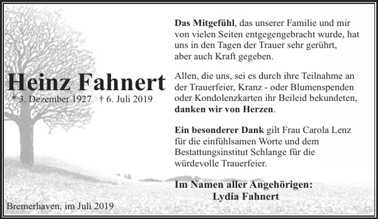 <p>Das Mitgefühl, das unserer Familie und mir<br />von vielen Seiten entgegengebracht wurde, hat<br />uns in den Tagen der Trauer sehr gerührt,<br />aber auch Kraft gegeben.</p><p>Heinz Fahnert<br />* 3. Dezember 1927 † 6. Juli 2019</p><p>Allen, die uns, sei es durch ihre Teilnahme an<br />der Trauerfeier, Kranz - oder Blumenspenden<br />oder Kondolenzkarten ihr Beileid bekundeten,<br />danken wir von Herzen.<br />Ein besonderer Dank gilt Frau Carola Lenz<br />für die einfühlsamen Worte und dem<br />Bestattungsinstitut Schlange für die<br />würdevolle Trauerfeier.</p><p>Bremerhaven, im Juli 2019</p><p>Im Namen aller Angehörigen:<br />Lydia Fahnert</p>