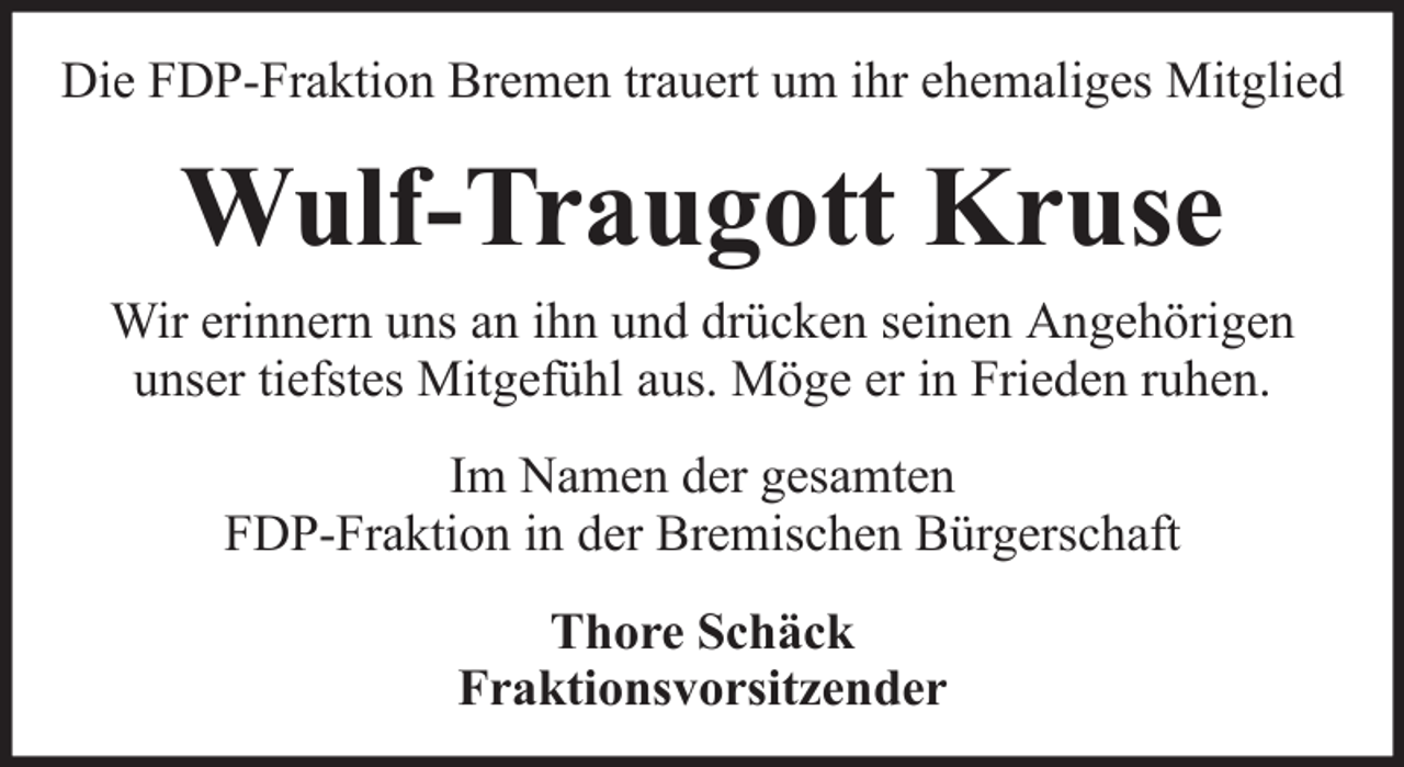 <p>Die FDP-Fraktion Bremen trauert um ihr ehemaliges Mitglied</p><p>Wulf-Traugott Kruse<br />Wir erinnern uns an ihn und drücken seinen Angehörigen<br />unser tiefstes Mitgefühl aus. Möge er in Frieden ruhen.<br />Im Namen der gesamten<br />FDP-Fraktion in der Bremischen Bürgerschaft<br />Thore Schäck<br />Fraktionsvorsitzender</p>