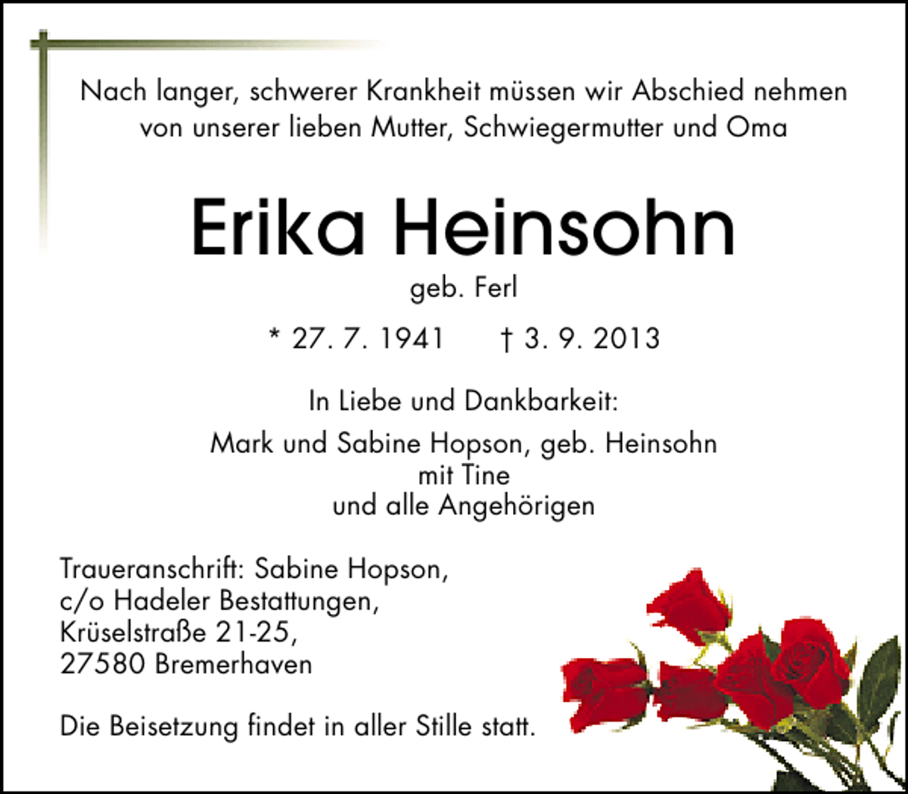 <p>Nach langer, schwerer Krankheit müssen wir Abschied nehmen<br />von unserer lieben Mutter, Schwiegermutter und Oma</p><p>Erika Heinsohn<br />geb. Ferl</p><p>* 27. 7. 1941</p><p>† 3. 9. 2013</p><p>In Liebe und Dankbarkeit:<br />Mark und Sabine Hopson, geb. Heinsohn<br />mit Tine<br />und alle Angehörigen<br />Traueranschrift: Sabine Hopson,<br />c/o Hadeler Bestattungen,<br />Krüselstraße 21-25,<br />27580 Bremerhaven<br />Die Beisetzung ﬁndet in aller Stille statt.</p>