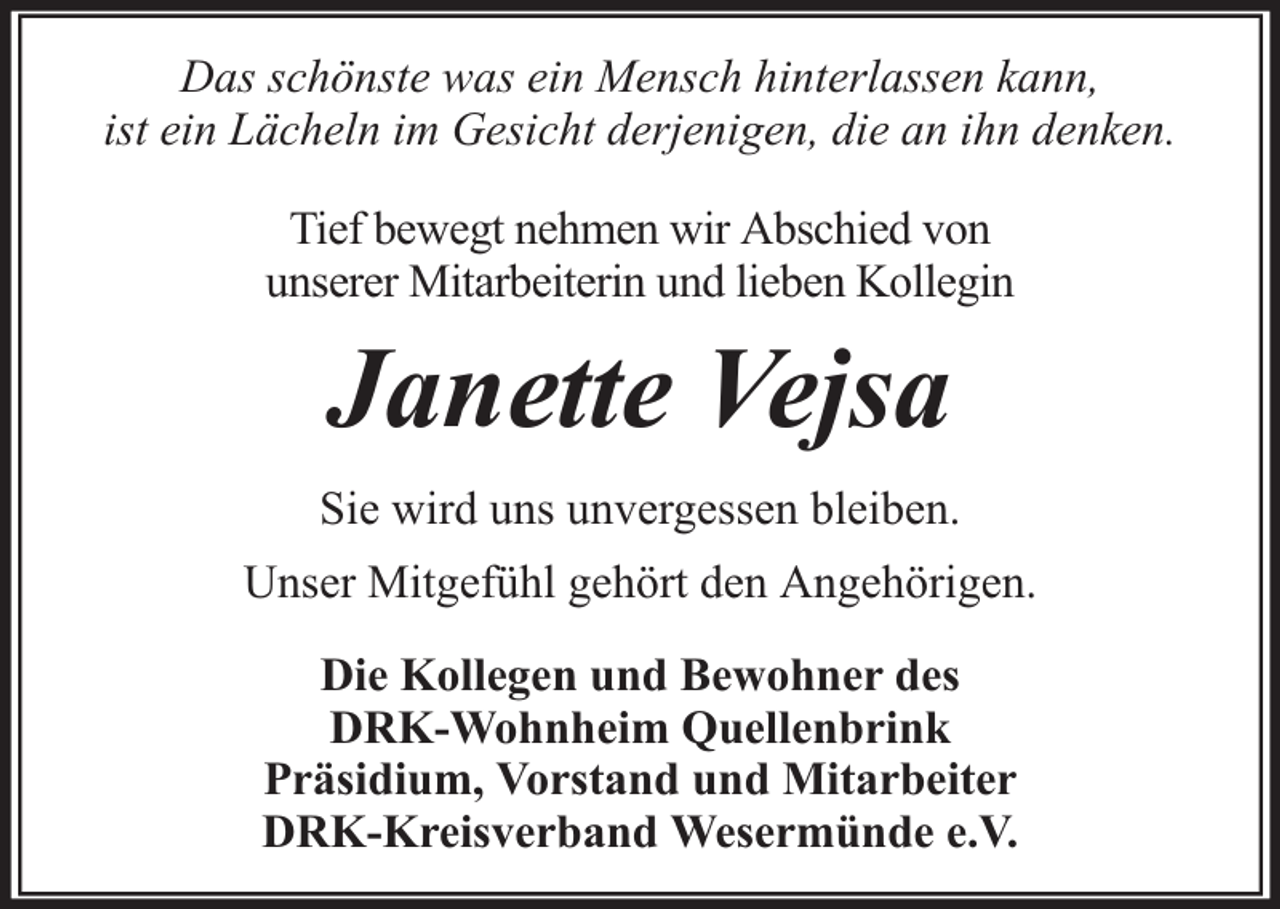 <p>Das schönste was ein Mensch hinterlassen kann,<br />ist ein Lächeln im Gesicht derjenigen, die an ihn denken.<br />Tief bewegt nehmen wir Abschied von<br />unserer Mitarbeiterin und lieben Kollegin</p><p>Janette Vejsa<br />Sie wird uns unvergessen bleiben.<br />Unser Mitgefühl gehört den Angehörigen.<br />Die Kollegen und Bewohner des<br />DRK-Wohnheim Quellenbrink<br />Präsidium, Vorstand und Mitarbeiter<br />DRK-Kreisverband Wesermünde e.V.</p>