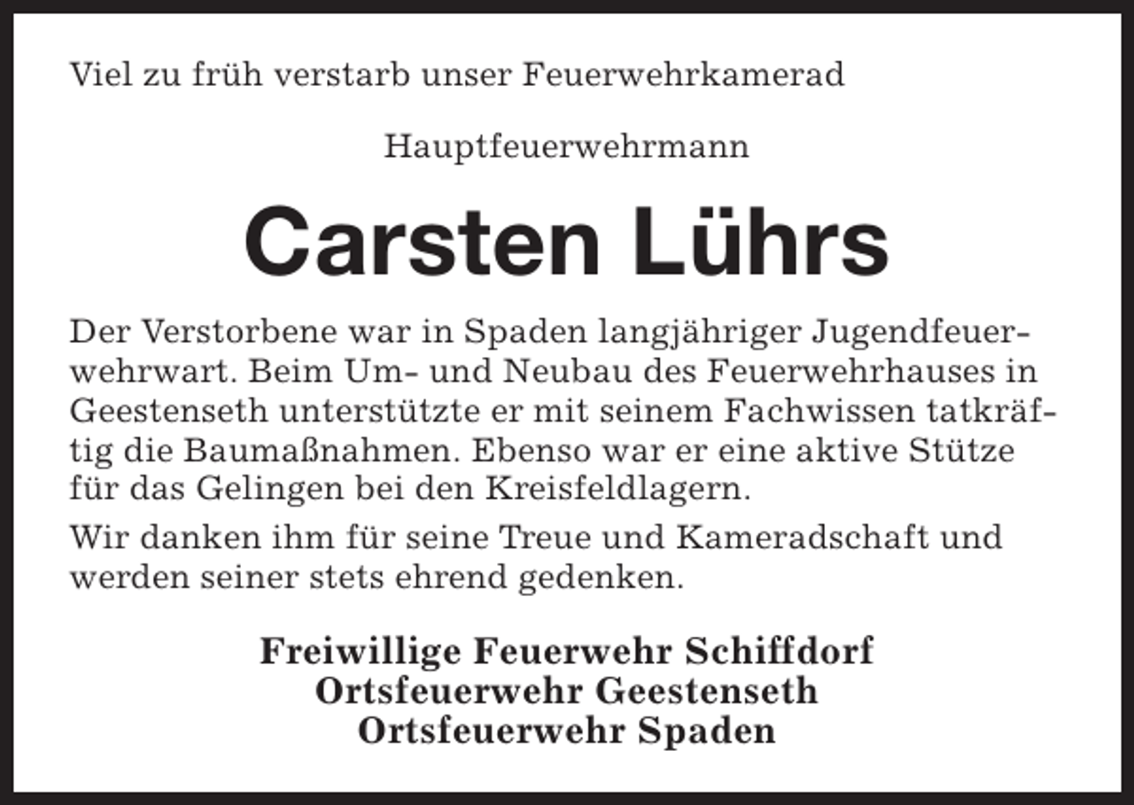 <p>Viel zu früh verstarb unser Feuerwehrkamerad<br />Hauptfeuerwehrmann</p><p>Carsten Lührs<br />Der Verstorbene war in Spaden langjähriger Jugendfeuerwehrwart. Beim Um- und Neubau des Feuerwehrhauses in<br />Geestenseth unterstützte er mit seinem Fachwissen tatkräftig die Baumaßnahmen. Ebenso war er eine aktive Stütze<br />für das Gelingen bei den Kreisfeldlagern.<br />Wir danken ihm für seine Treue und Kameradschaft und<br />werden seiner stets ehrend gedenken.</p><p>Freiwillige Feuerwehr Schiffdorf<br />Ortsfeuerwehr Geestenseth<br />Ortsfeuerwehr Spaden</p>