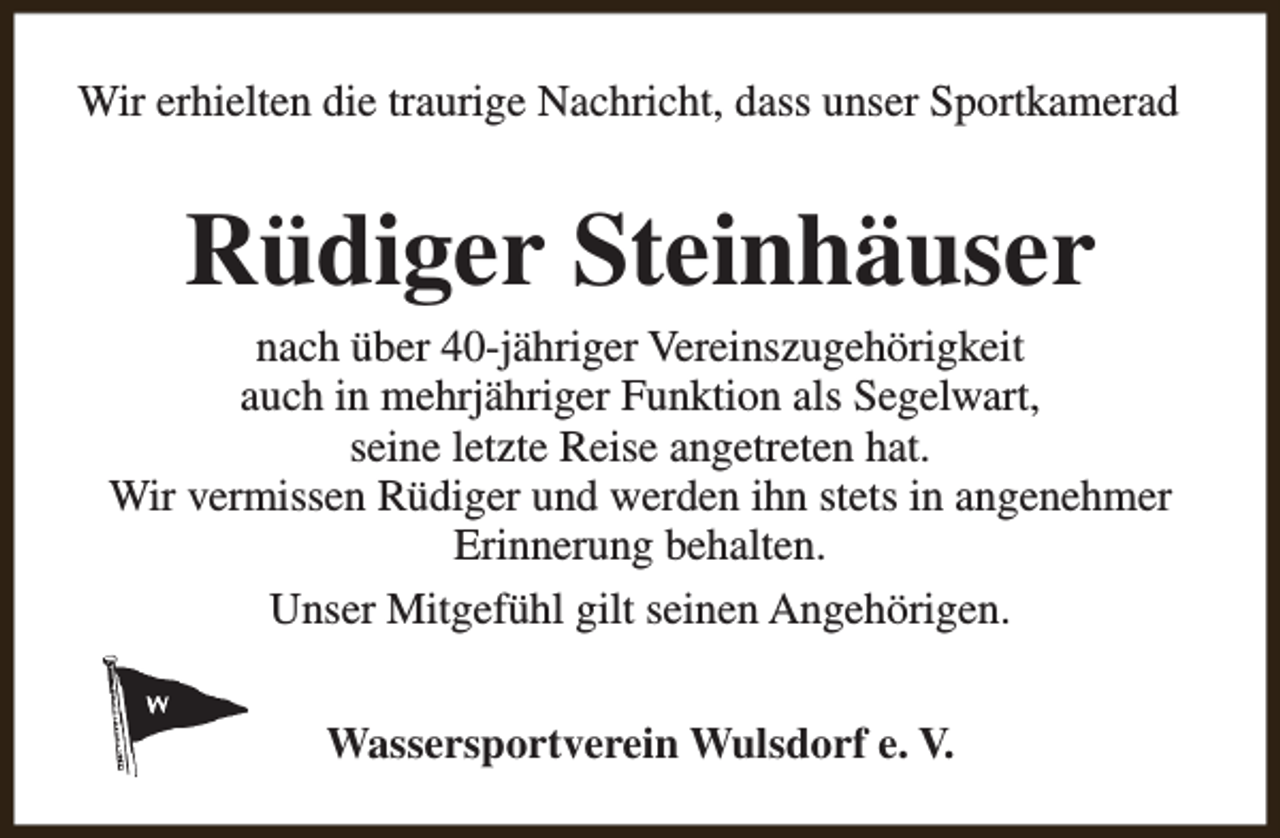 <p>Wir erhielten die traurige Nachricht, dass unser Sportkamerad</p><p>Rüdiger Steinhäuser</p><p>nach über 40-jähriger Vereinszugehörigkeit<br />auch in mehrjähriger Funktion als Segelwart,<br />seine letzte Reise angetreten hat.<br />Wir vermissen Rüdiger und werden ihn stets in angenehmer<br />Erinnerung behalten.<br />Unser Mitgefühl gilt seinen Angehörigen.<br />Wassersportverein Wulsdorf e. V.</p>