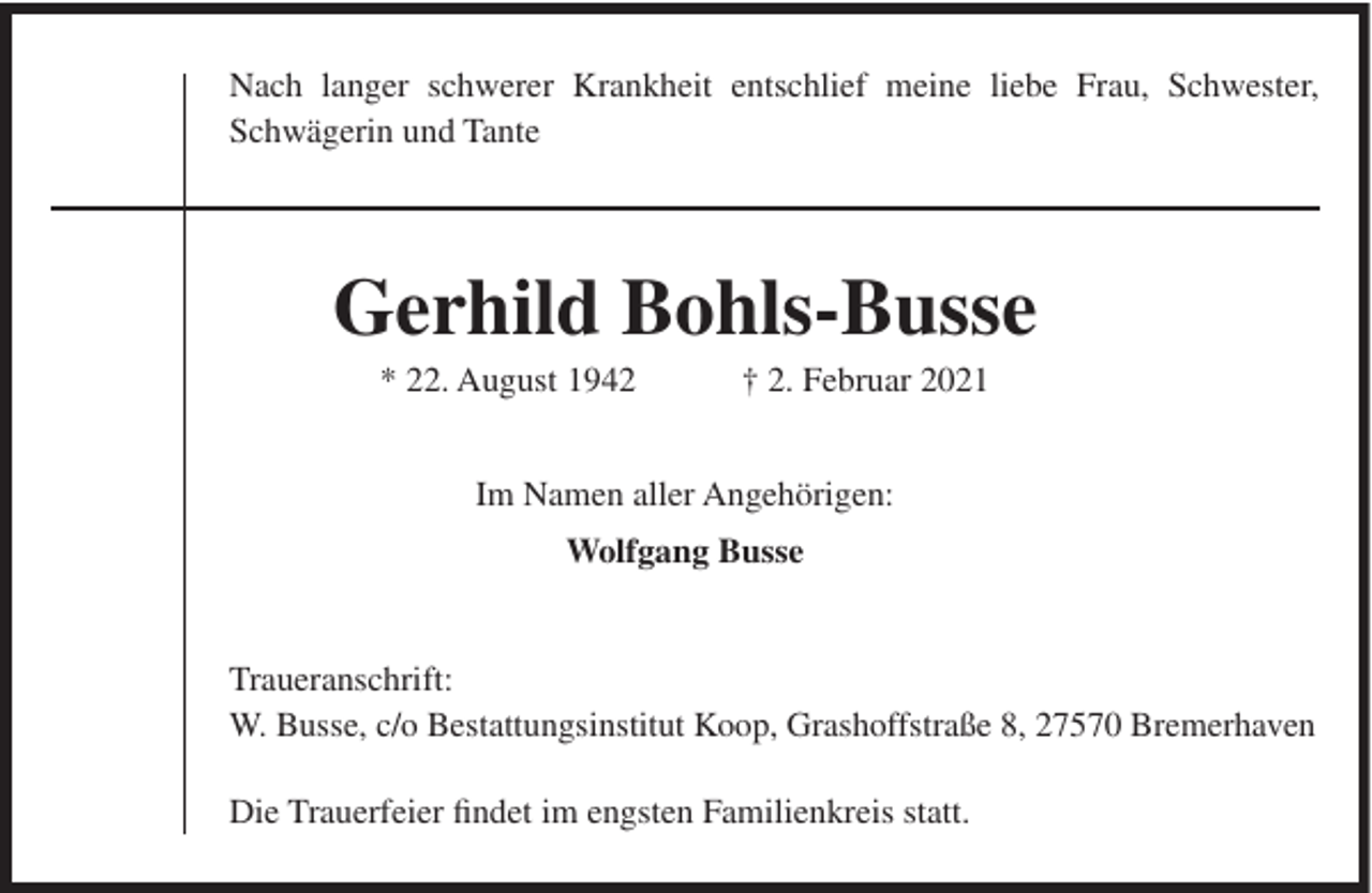 <p>Nach langer schwerer Krankheit entschlief meine liebe Frau, Schwester,<br />Schwägerin und Tante</p><p>Gerhild Bohls-Busse<br />* 22. August 1942</p><p>† 2. Februar 2021</p><p>Im Namen aller Angehörigen:<br />Wolfgang Busse</p><p>Traueranschrift:<br />W. Busse, c/o Bestattungsinstitut Koop, Grashoffstraße 8, 27570 Bremerhaven<br />Die Trauerfeier findet im engsten Familienkreis statt.</p>