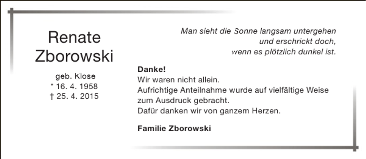 <p>Renate<br />Zborowski<br />geb. Klose<br />* 16. 4. 1958<br />† 25. 4. 2015</p><p>Man sieht die Sonne langsam untergehen<br />und erschrickt doch,<br />wenn es plötzlich dunkel ist.<br />Danke!<br />Wir waren nicht allein.<br />Aufrichtige Anteilnahme wurde auf vielfältige Weise<br />zum Ausdruck gebracht.<br />Dafür danken wir von ganzem Herzen.<br />Familie Zborowski</p>