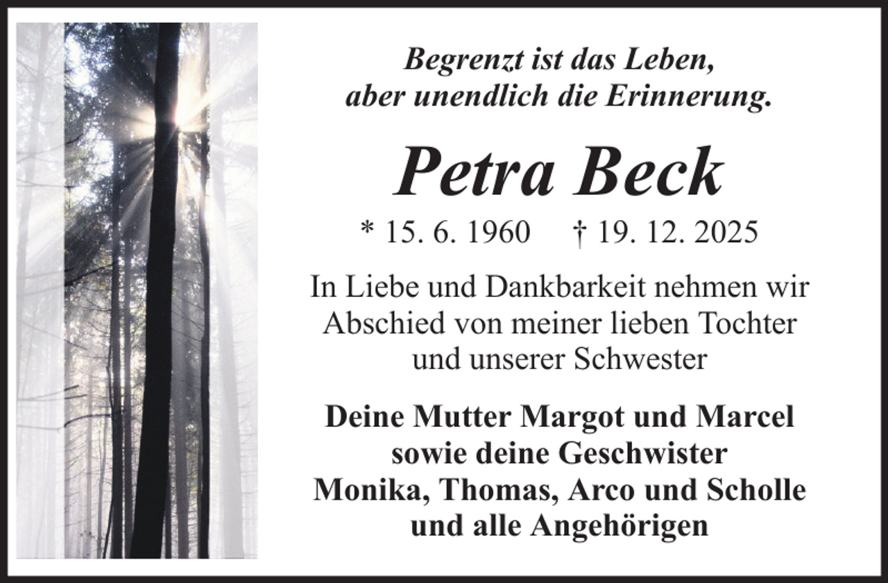 <p>Begrenzt ist das Leben,<br />aber unendlich die Erinnerung.</p><p>Petra Beck<br />* 15. 6. 1960</p><p>† 19. 12. 2025</p><p>In Liebe und Dankbarkeit nehmen wir<br />Abschied von meiner lieben Tochter<br />und unserer Schwester<br />Deine Mutter Margot und Marcel<br />sowie deine Geschwister<br />Monika, Thomas, Arco und Scholle<br />und alle Angehörigen</p>