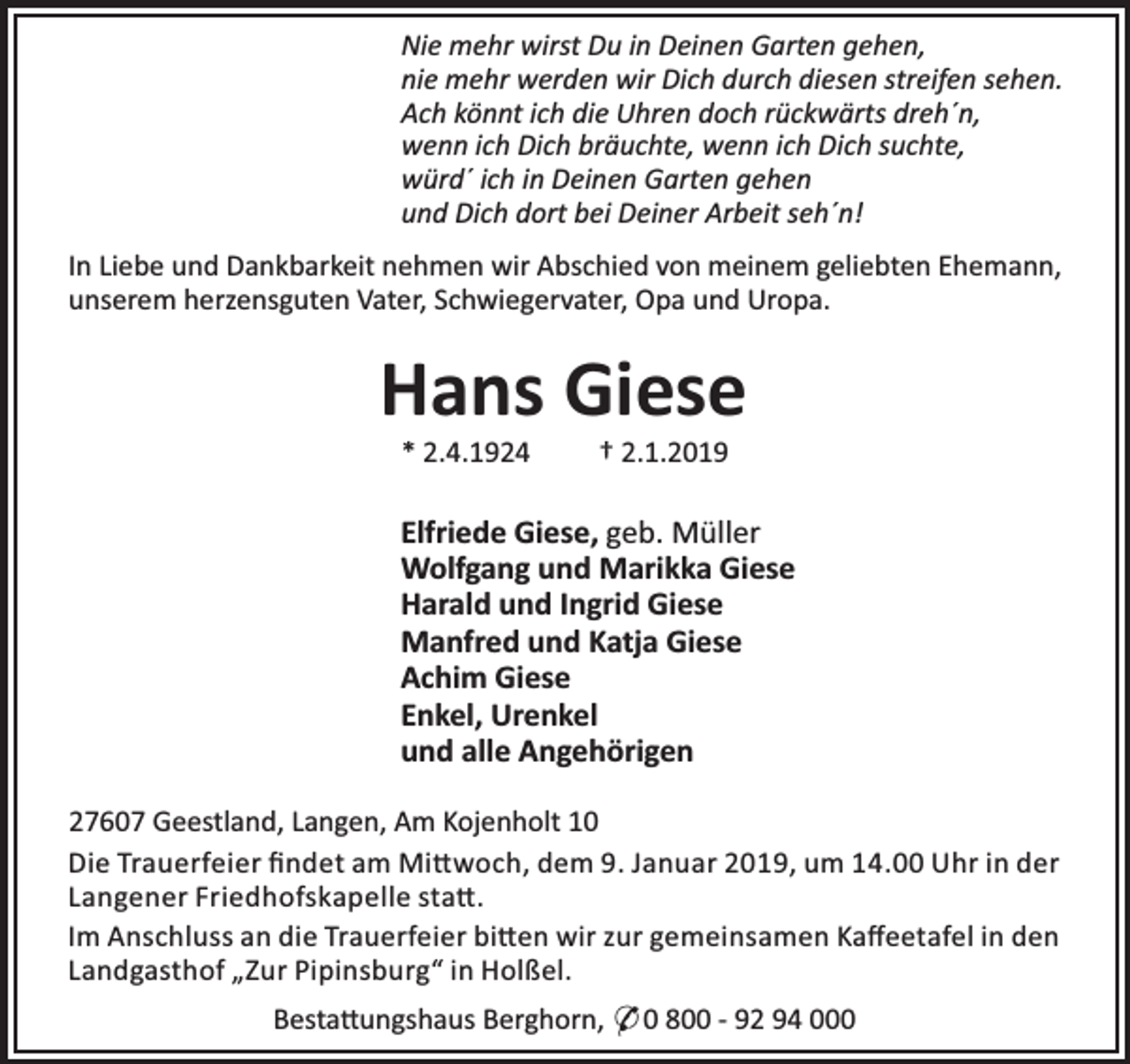 <p>Nie mehr wirst Du in Deinen Garten gehen,<br />nie mehr werden wir Dich durch diesen streifen sehen.<br />Ach könnt ich die Uhren doch rückwärts dreh´n,<br />wenn ich Dich bräuchte, wenn ich Dich suchte,<br />würd´ ich in Deinen Garten gehen<br />und Dich dort bei Deiner Arbeit seh´n!<br />In Liebe und Dankbarkeit nehmen wir Abschied von meinem geliebten Ehemann,<br />unserem herzensguten Vater, Schwiegervater, Opa und Uropa.</p><p>Hans Giese<br />* 2.4.1924</p><p>† 2.1.2019</p><p>Elfriede Giese, geb. Müller<br />Wolfgang und Marikka Giese<br />Harald und Ingrid Giese<br />Manfred und Katja Giese<br />Achim Giese<br />Enkel, Urenkel<br />und alle Angehörigen<br />27607 Geestland, Langen, Am Kojenholt 10<br />Die Trauerfeier ﬁndet am Mi woch, dem 9. Januar 2019, um 14.00 Uhr in der<br />Langener Friedhofskapelle sta .<br />Im Anschluss an die Trauerfeier bi en wir zur gemeinsamen Kaﬀeetafel in den<br />Landgasthof „Zur Pipinsburg“ in Holßel.<br />Besta ungshaus Berghorn, * 0 800 - 92 94 000</p>