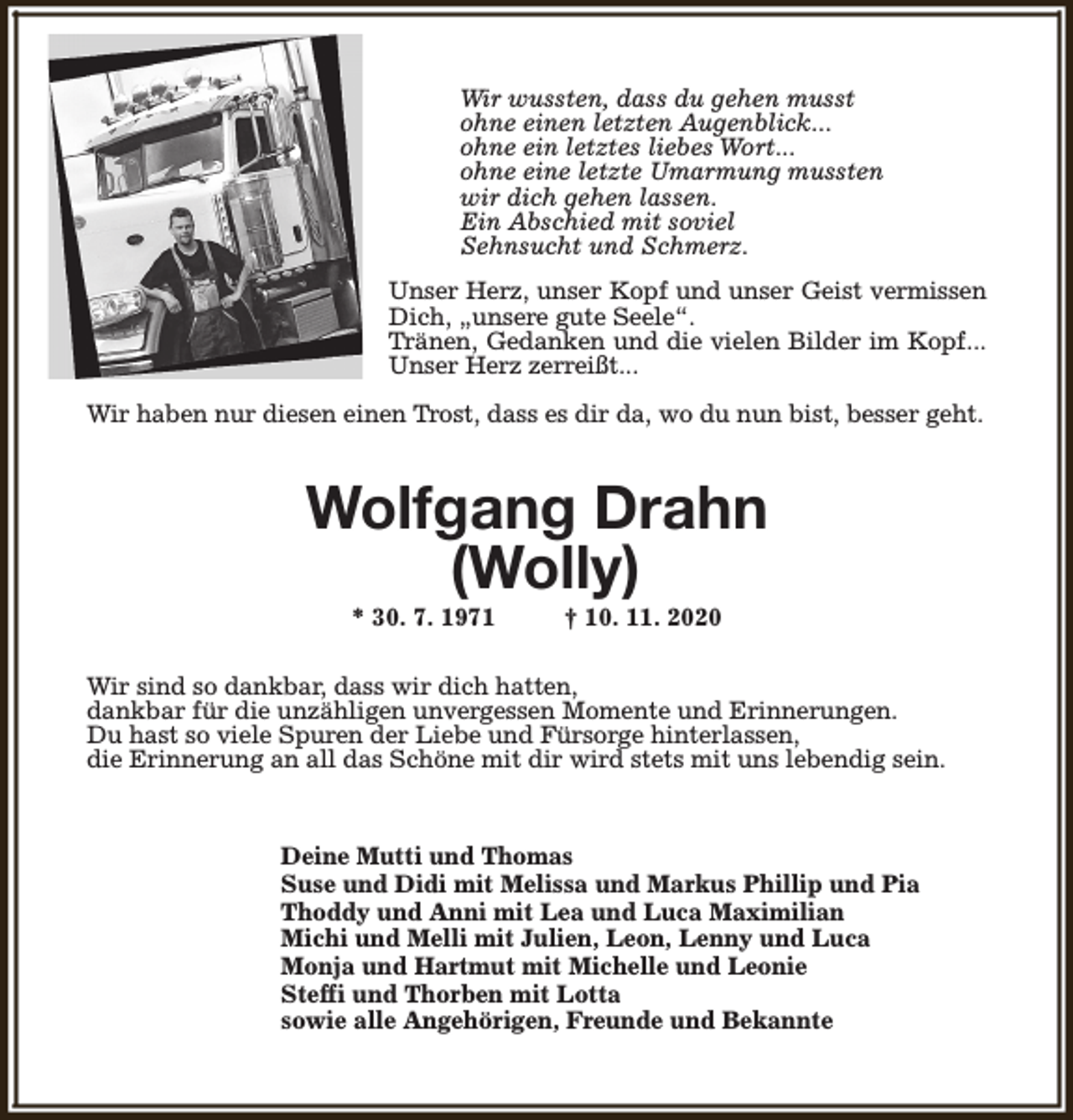 <p>Wir wussten, dass du gehen musst<br />ohne einen letzten Augenblick...<br />ohne ein letztes liebes Wort...<br />ohne eine letzte Umarmung mussten<br />wir dich gehen lassen.<br />Ein Abschied mit soviel<br />Sehnsucht und Schmerz.<br />Unser Herz, unser Kopf und unser Geist vermissen<br />Dich, „unsere gute Seele“.<br />Tränen, Gedanken und die vielen Bilder im Kopf...<br />Unser Herz zerreißt...<br />Wir haben nur diesen einen Trost, dass es dir da, wo du nun bist, besser geht.</p><p>Wolfgang Drahn<br />(Wolly)<br />* 30. 7. 1971</p><p>† 10. 11. 2020</p><p>Wir sind so dankbar, dass wir dich hatten,<br />dankbar für die unzähligen unvergessen Momente und Erinnerungen.<br />Du hast so viele Spuren der Liebe und Fürsorge hinterlassen,<br />die Erinnerung an all das Schöne mit dir wird stets mit uns lebendig sein.</p><p>Deine Mutti und Thomas<br />Suse und Didi mit Melissa und Markus Phillip und Pia<br />Thoddy und Anni mit Lea und Luca Maximilian<br />Michi und Melli mit Julien, Leon, Lenny und Luca<br />Monja und Hartmut mit Michelle und Leonie<br />Steffi und Thorben mit Lotta<br />sowie alle Angehörigen, Freunde und Bekannte</p>