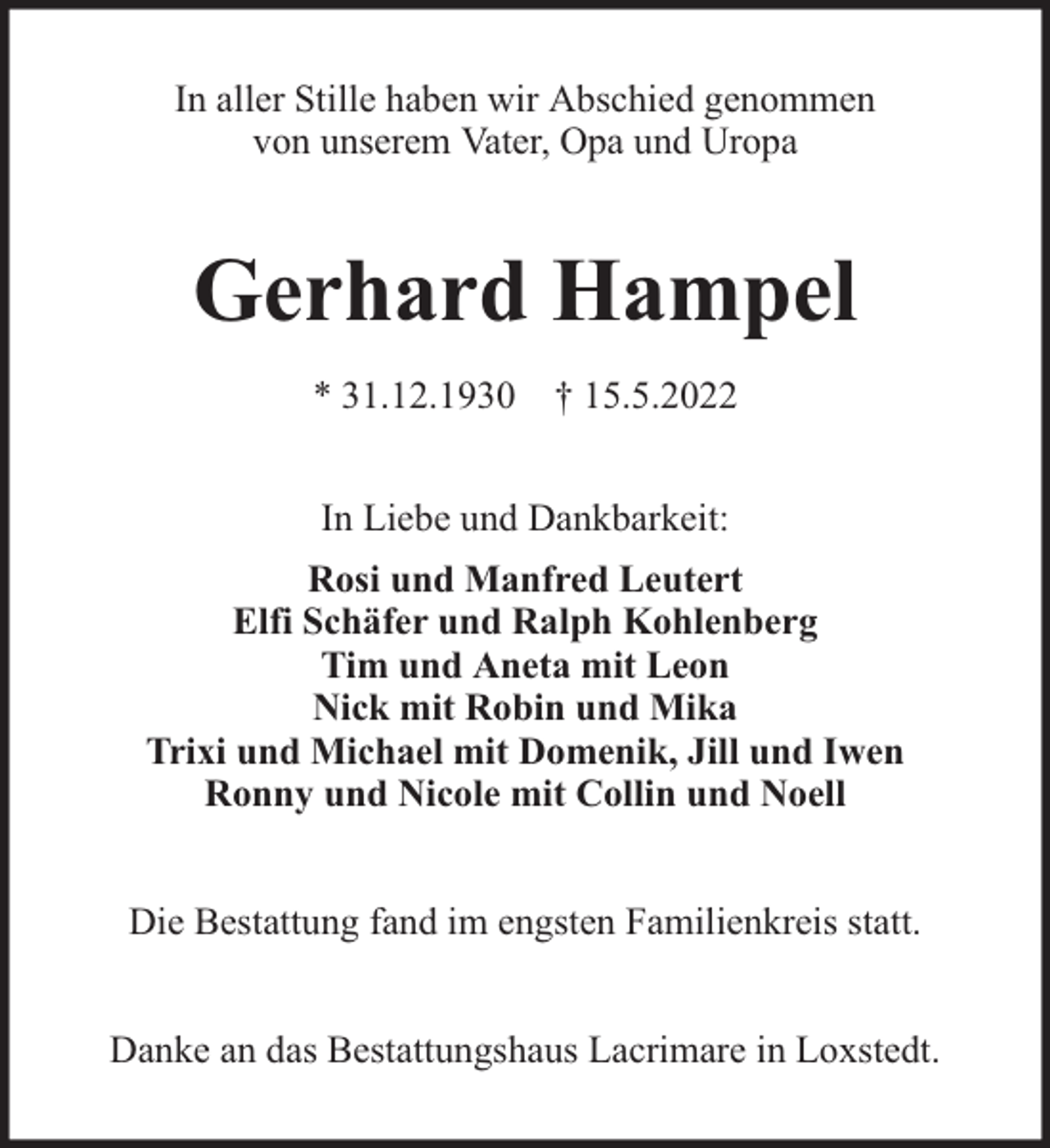 <p>In aller Stille haben wir Abschied genommen<br />von unserem Vater, Opa und Uropa</p><p>Gerhard Hampel<br />* 31.12.1930 † 15.5.2022<br />In Liebe und Dankbarkeit:<br />Rosi und Manfred Leutert<br />Elfi Schäfer und Ralph Kohlenberg<br />Tim und Aneta mit Leon<br />Nick mit Robin und Mika<br />Trixi und Michael mit Domenik, Jill und Iwen<br />Ronny und Nicole mit Collin und Noell<br />Die Bestattung fand im engsten Familienkreis statt.<br />Danke an das Bestattungshaus Lacrimare in Loxstedt.</p>