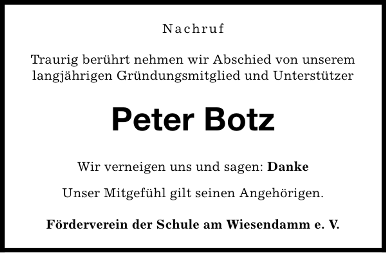 <p>Nachruf<br />Traurig berührt nehmen wir Abschied von unserem<br />langjährigen Gründungsmitglied und Unterstützer</p><p>Peter Botz<br />Wir verneigen uns und sagen: Danke<br />Unser Mitgefühl gilt seinen Angehörigen.<br />Förderverein der Schule am Wiesendamm e. V.</p>