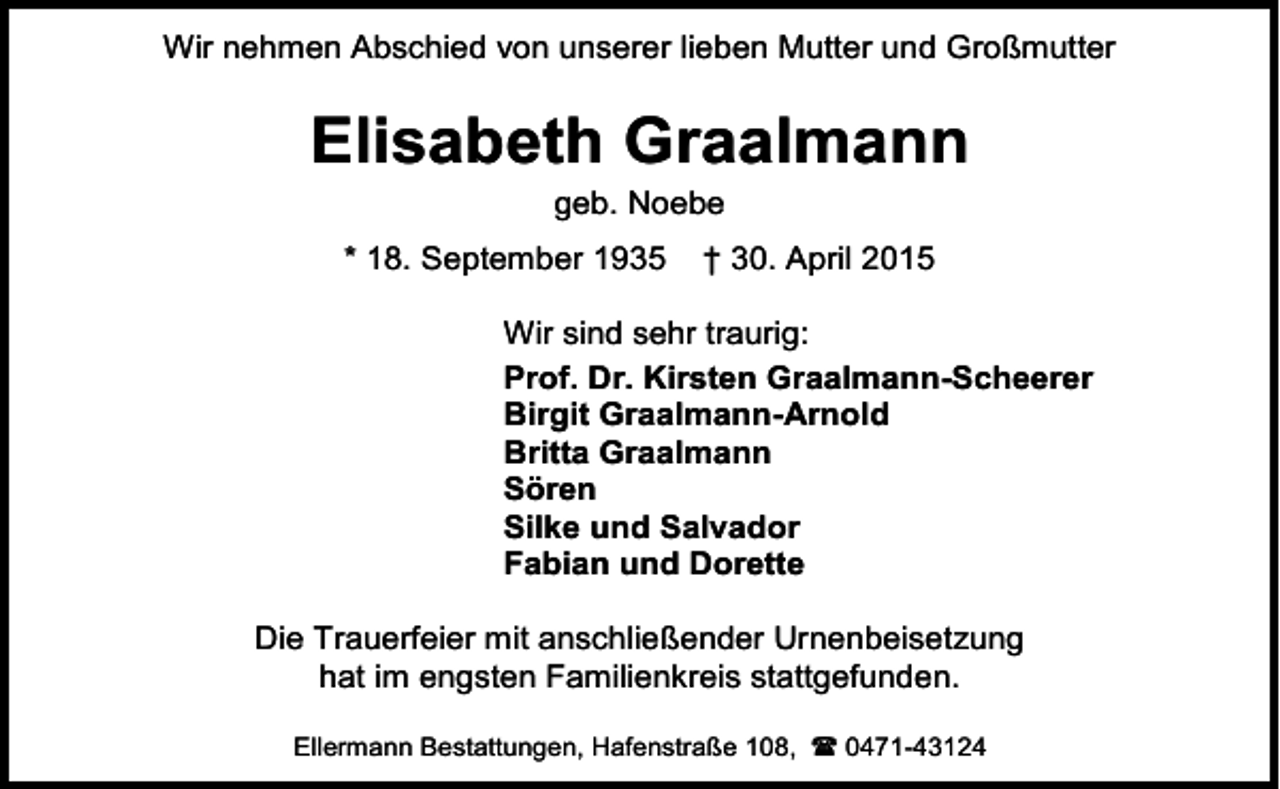 <p>Wir nehmen Abschied von unserer lieben Mutter und Großmutter</p><p>Elisabeth Graalmann<br />geb. Noebe</p><p>* 18. September 1935</p><p>† 30. April 2015</p><p>Wir sind sehr traurig:<br />Prof. Dr. Kirsten Graalmann-Scheerer<br />Birgit Graalmann-Arnold<br />Britta Graalmann<br />Sören<br />Silke und Salvador<br />Fabian und Dorette<br />Die Trauerfeier mit anschließender Urnenbeisetzung<br />hat im engsten Familienkreis stattgefunden.<br />Ellermann Bestattungen, Hafenstraße 108,  0471-43124</p>