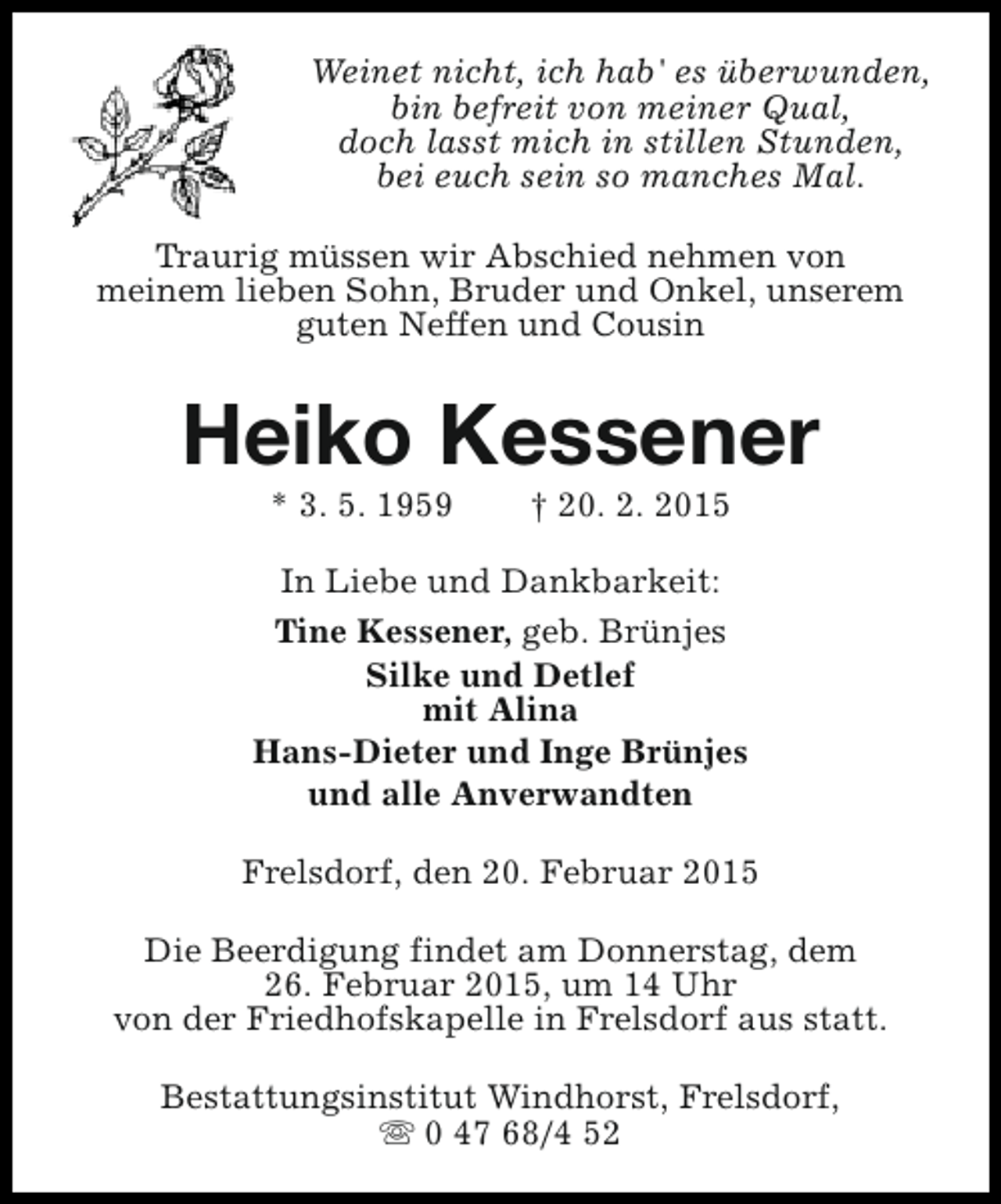 <p>Weinet nicht, ich hab' es überwunden,<br />bin befreit von meiner Qual,<br />doch lasst mich in stillen Stunden,<br />bei euch sein so manches Mal.<br />Traurig müssen wir Abschied nehmen von<br />meinem lieben Sohn, Bruder und Onkel, unserem<br />guten Neffen und Cousin</p><p>Heiko Kessener<br />* 3. 5. 1959</p><p>† 20. 2. 2015</p><p>In Liebe und Dankbarkeit:<br />Tine Kessener, geb. Brünjes<br />Silke und Detlef<br />mit Alina<br />Hans-Dieter und Inge Brünjes<br />und alle Anverwandten<br />Frelsdorf, den 20. Februar 2015<br />Die Beerdigung findet am Donnerstag, dem<br />26. Februar 2015, um 14 Uhr<br />von der Friedhofskapelle in Frelsdorf aus statt.<br />Bestattungsinstitut Windhorst, Frelsdorf,<br />s 0 47 68/4 52</p>