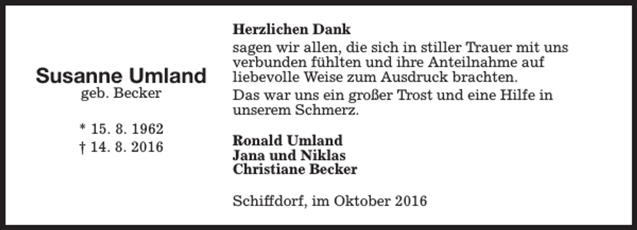 <p>Susanne Umland<br />geb. Becker</p><p>* 15. 8. 1962<br />† 14. 8. 2016</p><p>Herzlichen Dank<br />sagen wir allen, die sich in stiller Trauer mit uns<br />verbunden fühlten und ihre Anteilnahme auf<br />liebevolle Weise zum Ausdruck brachten.<br />Das war uns ein großer Trost und eine Hilfe in<br />unserem Schmerz.<br />Ronald Umland<br />Jana und Niklas<br />Christiane Becker<br />Schiffdorf, im Oktober 2016</p>
