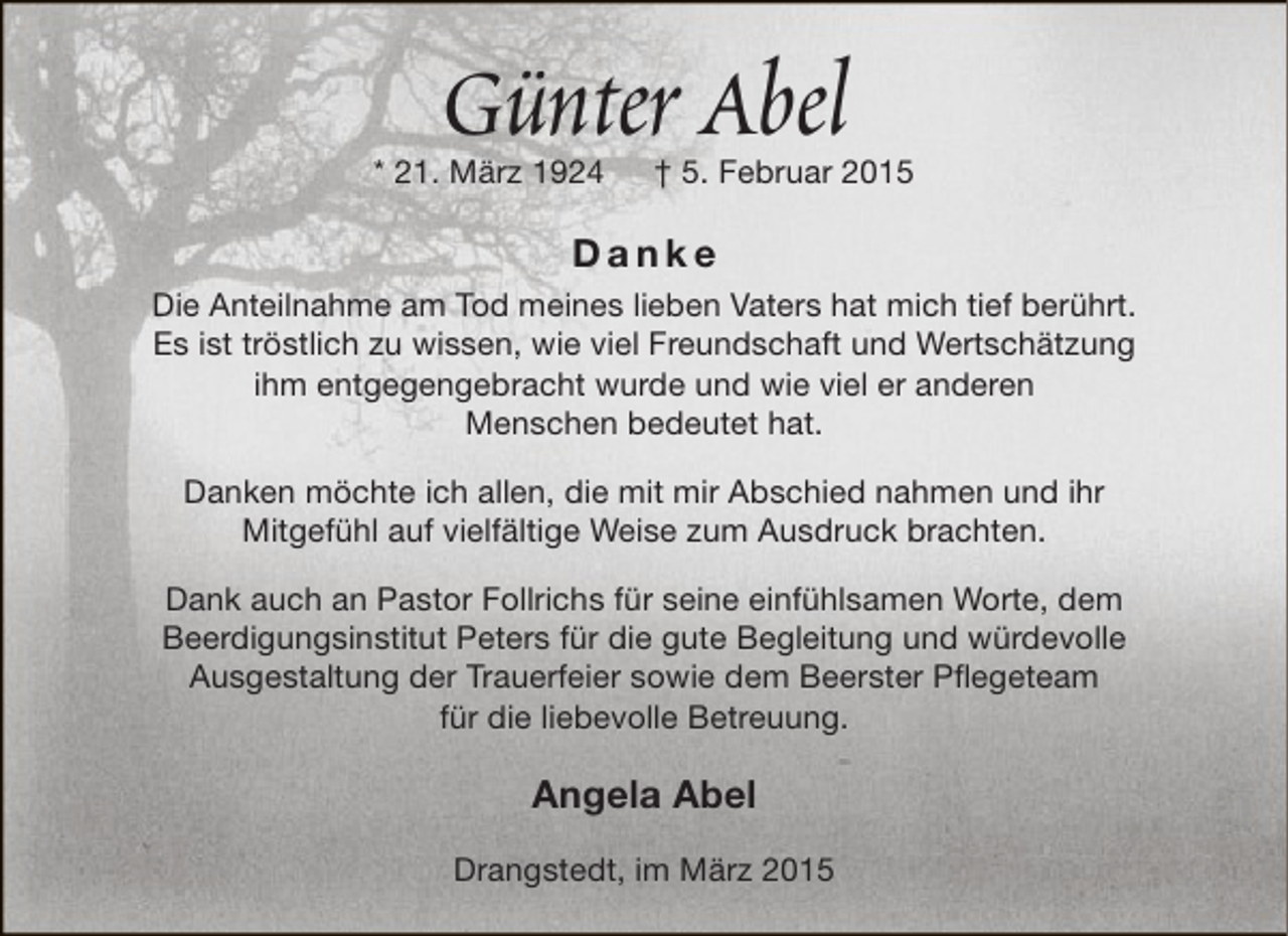 <p>Günter Abel</p><p>* 21. März 1924</p><p>† 5. Februar 2015</p><p>Danke<br />Die Anteilnahme am Tod meines lieben Vaters hat mich tief berührt.<br />Es ist tröstlich zu wissen, wie viel Freundschaft und Wertschätzung<br />ihm entgegengebracht wurde und wie viel er anderen<br />Menschen bedeutet hat.<br />Danken möchte ich allen, die mit mir Abschied nahmen und ihr<br />Mitgefühl auf vielfältige Weise zum Ausdruck brachten.<br />Dank auch an Pastor Follrichs für seine einfühlsamen Worte, dem<br />Beerdigungsinstitut Peters für die gute Begleitung und würdevolle<br />Ausgestaltung der Trauerfeier sowie dem Beerster Pflegeteam<br />für die liebevolle Betreuung.</p><p>Angela Abel<br />Drangstedt, im März 2015</p>