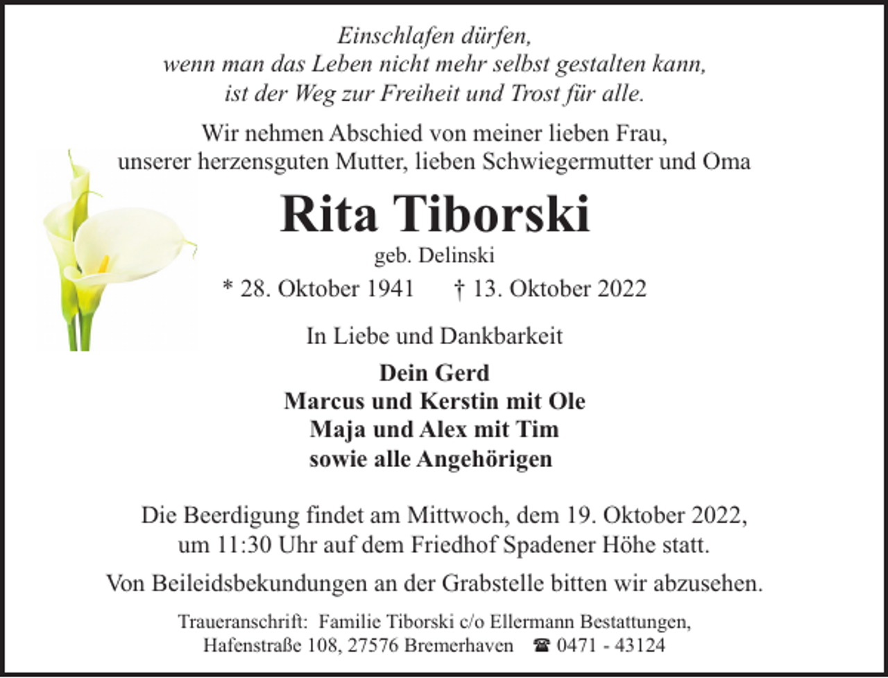 <p>Einschlafen dürfen,<br />wenn man das Leben nicht mehr selbst gestalten kann,<br />ist der Weg zur Freiheit und Trost für alle.<br />Wir nehmen Abschied von meiner lieben Frau,<br />unserer herzensguten Mutter, lieben Schwiegermutter und Oma</p><p>Rita Tiborski<br />geb. Delinski</p><p>* 28. Oktober 1941</p><p>† 13. Oktober 2022</p><p>In Liebe und Dankbarkeit<br />Dein Gerd<br />Marcus und Kerstin mit Ole<br />Maja und Alex mit Tim<br />sowie alle Angehörigen<br />Die Beerdigung findet am Mittwoch, dem 19. Oktober 2022,<br />um 11:30 Uhr auf dem Friedhof Spadener Höhe statt.<br />Von Beileidsbekundungen an der Grabstelle bitten wir abzusehen.<br />Traueranschrift: Familie Tiborski c/o Ellermann Bestattungen,<br />Hafenstraße 108, 27576 Bremerhaven ( 0471 - 43124</p>