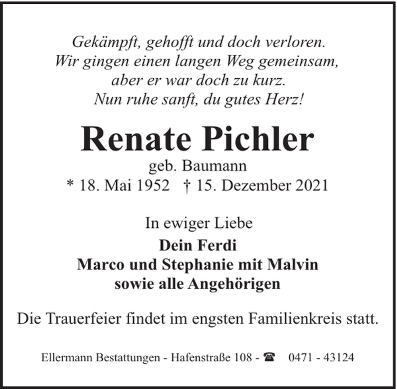 <p>Gekämpft, gehofft und doch verloren.<br />Wir gingen einen langen Weg gemeinsam,<br />aber er war doch zu kurz.<br />Nun ruhe sanft, du gutes Herz!</p><p>Renate Pichler</p><p>geb. Baumann<br />* 18. Mai 1952 † 15. Dezember 2021<br />In ewiger Liebe<br />Dein Ferdi<br />Marco und Stephanie mit Malvin<br />sowie alle Angehörigen<br />Die Trauerfeier findet im engsten Familienkreis statt.<br />Ellermann Bestattungen - Hafenstraße 108 - (</p><p>0471 - 43124</p>