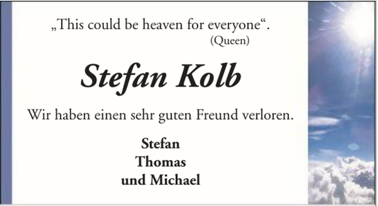 <p>„This could be heaven for everyone“.<br />(Queen)</p><p>Stefan Kolb<br />Wir haben einen sehr guten Freund verloren.<br />Stefan<br />Thomas<br />und Michael</p>
