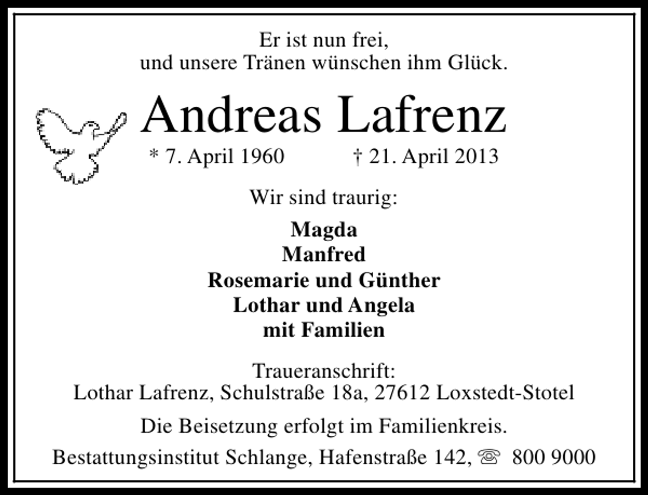 <p>Er ist nun frei,<br />und unsere Tränen wünschen ihm Glück.</p><p>Andreas Lafrenz<br />* 7. April 1960</p><p>† 21. April 2013</p><p>Wir sind traurig:<br />Magda<br />Manfred<br />Rosemarie und Günther<br />Lothar und Angela<br />mit Familien<br />Traueranschrift:<br />Lothar Lafrenz, Schulstraße 18a, 27612 Loxstedt-Stotel<br />Die Beisetzung erfolgt im Familienkreis.<br />Bestattungsinstitut Schlange, Hafenstraße 142, s 800 9000</p>